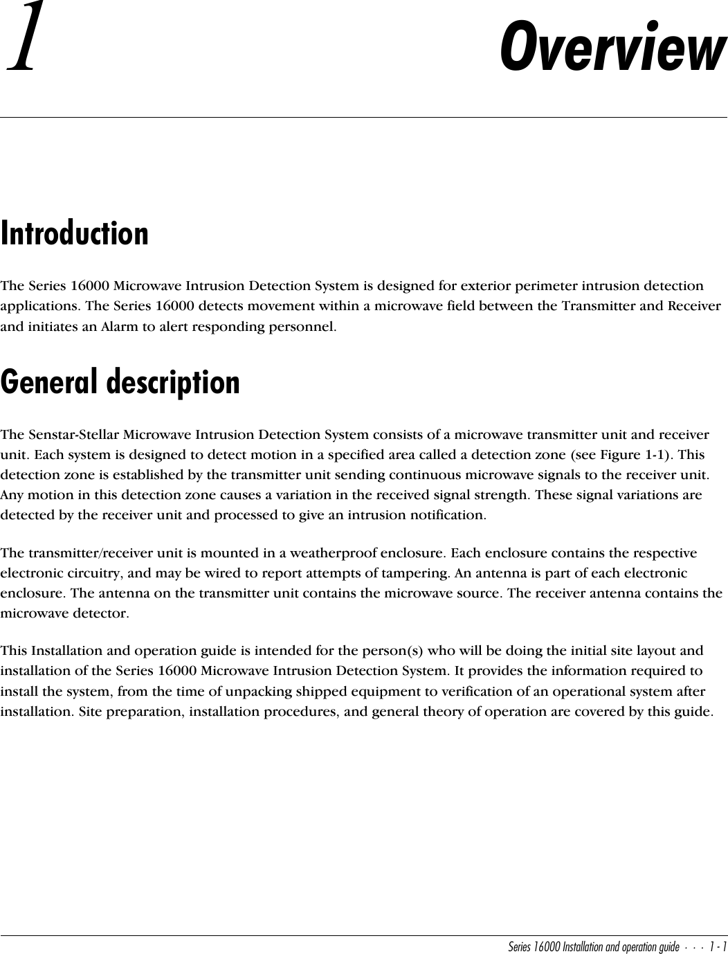 CUbYUc!&amp;   9^cdQ\\QdY_^Q^T_`UbQdY_^WeYTU!!1Overview IntroductionThe Series 16000 Microwave Intrusion Detection System is designed for exterior perimeter intrusion detection applications. The Series 16000 detects movement within a microwave field between the Transmitter and Receiver and initiates an Alarm to alert responding personnel.General descriptionThe Senstar-Stellar Microwave Intrusion Detection System consists of a microwave transmitter unit and receiver unit. Each system is designed to detect motion in a specified area called a detection zone (see Figure 1-1). This detection zone is established by the transmitter unit sending continuous microwave signals to the receiver unit. Any motion in this detection zone causes a variation in the received signal strength. These signal variations are detected by the receiver unit and processed to give an intrusion notification.The transmitter/receiver unit is mounted in a weatherproof enclosure. Each enclosure contains the respective electronic circuitry, and may be wired to report attempts of tampering. An antenna is part of each electronic enclosure. The antenna on the transmitter unit contains the microwave source. The receiver antenna contains the microwave detector.This Installation and operation guide is intended for the person(s) who will be doing the initial site layout and installation of the Series 16000 Microwave Intrusion Detection System. It provides the information required to install the system, from the time of unpacking shipped equipment to verification of an operational system after installation. Site preparation, installation procedures, and general theory of operation are covered by this guide.