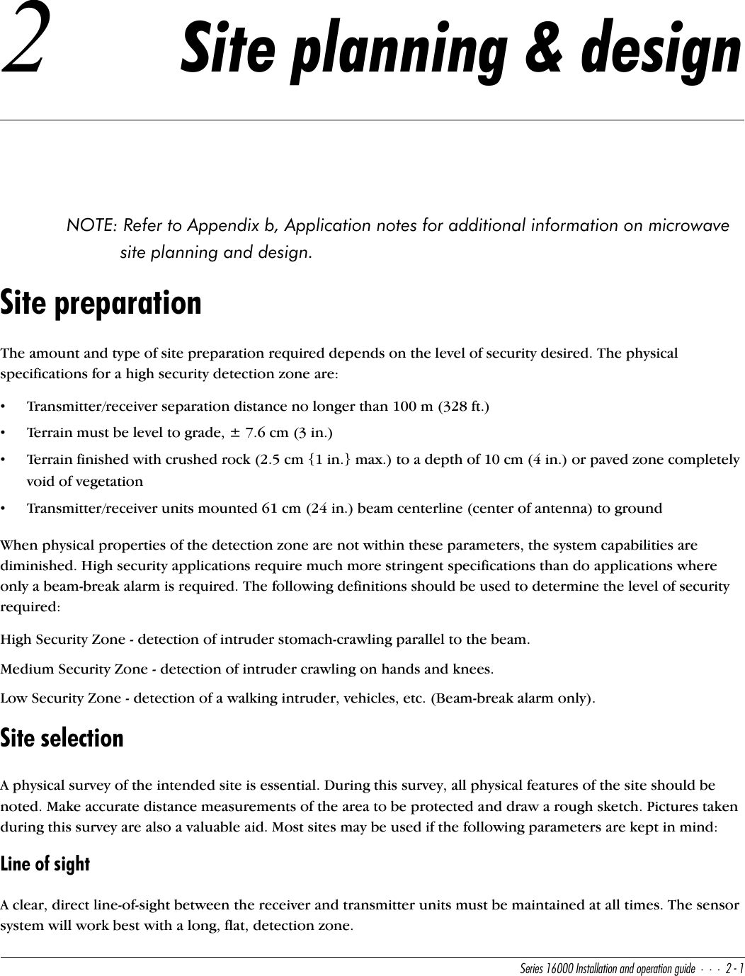 CUbYUc!&amp;   9^cdQ\\QdY_^Q^T_`UbQdY_^WeYTU&quot;!2 Site planning &amp; designNOTE: Refer to Appendix b, Application notes for additional information on microwave site planning and design.Site preparationThe amount and type of site preparation required depends on the level of security desired. The physical specifications for a high security detection zone are:•Transmitter/receiver separation distance no longer than 100 m (328 ft.)•Terrain must be level to grade, ± 7.6 cm (3 in.)•Terrain finished with crushed rock (2.5 cm {1 in.} max.) to a depth of 10 cm (4 in.) or paved zone completely void of vegetation•Transmitter/receiver units mounted 61 cm (24 in.) beam centerline (center of antenna) to groundWhen physical properties of the detection zone are not within these parameters, the system capabilities are diminished. High security applications require much more stringent specifications than do applications where only a beam-break alarm is required. The following definitions should be used to determine the level of security required:High Security Zone - detection of intruder stomach-crawling parallel to the beam.Medium Security Zone - detection of intruder crawling on hands and knees.Low Security Zone - detection of a walking intruder, vehicles, etc. (Beam-break alarm only).Site selectionA physical survey of the intended site is essential. During this survey, all physical features of the site should be noted. Make accurate distance measurements of the area to be protected and draw a rough sketch. Pictures taken during this survey are also a valuable aid. Most sites may be used if the following parameters are kept in mind:Line of sightA clear, direct line-of-sight between the receiver and transmitter units must be maintained at all times. The sensor system will work best with a long, flat, detection zone.