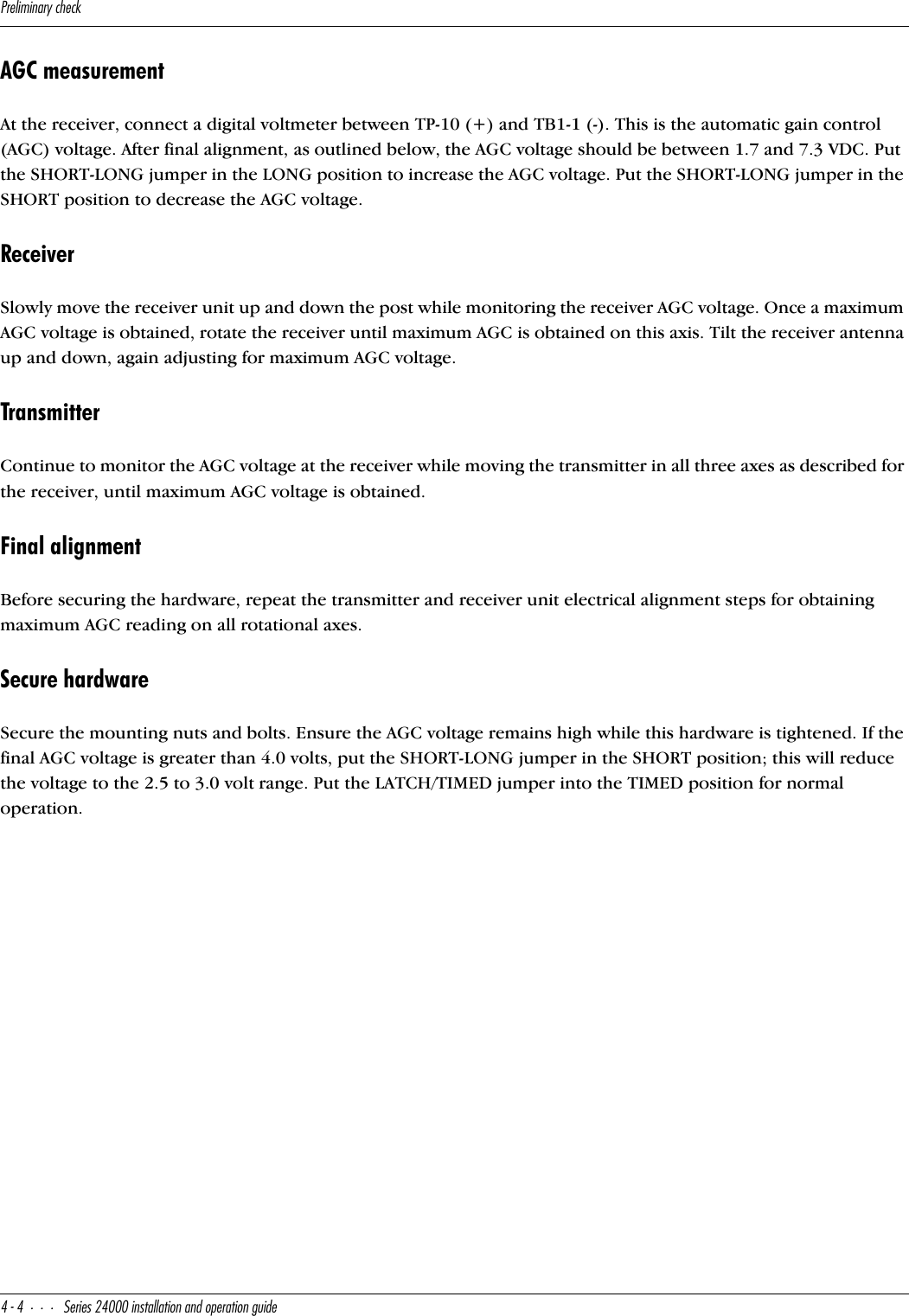 @bU\Y]Y^QbiSXUS[$$CUbYUc&quot;$   Y^cdQ\\QdY_^Q^T_`UbQdY_^WeYTUAGC measurementAt the receiver, connect a digital voltmeter between TP-10 (+) and TB1-1 (-). This is the automatic gain control (AGC) voltage. After final alignment, as outlined below, the AGC voltage should be between 1.7 and 7.3 VDC. Put the SHORT-LONG jumper in the LONG position to increase the AGC voltage. Put the SHORT-LONG jumper in the SHORT position to decrease the AGC voltage.ReceiverSlowly move the receiver unit up and down the post while monitoring the receiver AGC voltage. Once a maximum AGC voltage is obtained, rotate the receiver until maximum AGC is obtained on this axis. Tilt the receiver antenna up and down, again adjusting for maximum AGC voltage.TransmitterContinue to monitor the AGC voltage at the receiver while moving the transmitter in all three axes as described for the receiver, until maximum AGC voltage is obtained.Final alignmentBefore securing the hardware, repeat the transmitter and receiver unit electrical alignment steps for obtaining maximum AGC reading on all rotational axes.Secure hardwareSecure the mounting nuts and bolts. Ensure the AGC voltage remains high while this hardware is tightened. If the final AGC voltage is greater than 4.0 volts, put the SHORT-LONG jumper in the SHORT position; this will reduce the voltage to the 2.5 to 3.0 volt range. Put the LATCH/TIMED jumper into the TIMED position for normal operation.
