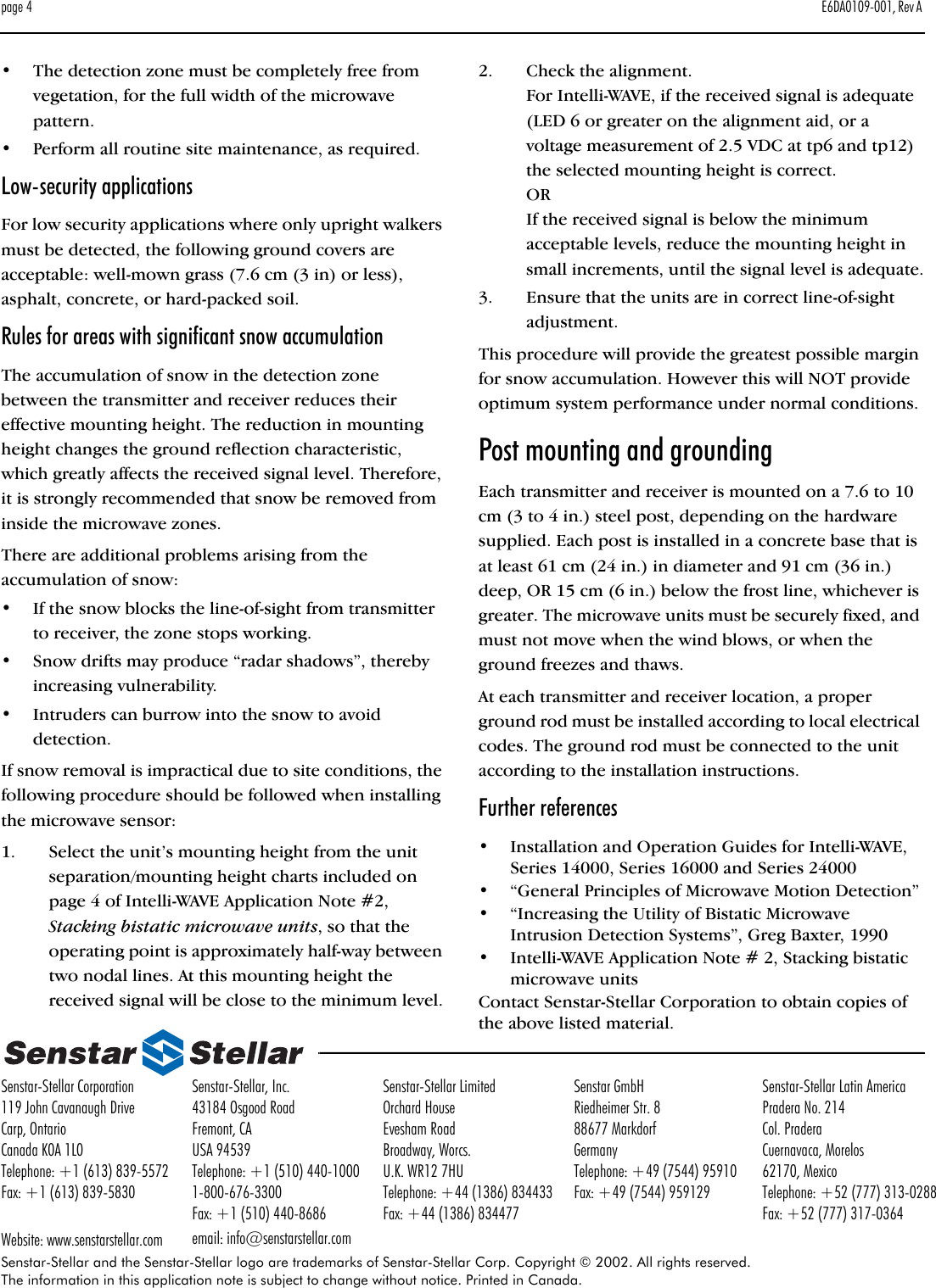 page 4 E6DA0109-001, Rev A Senstar-Stellar and the Senstar-Stellar logo are trademarks of Senstar-Stellar Corp. Copyright © 2002. All rights reserved. The information in this application note is subject to change without notice. Printed in Canada.Senstar-Stellar Corporation119 John Cavanaugh DriveCarp, OntarioCanada K0A 1L0Telephone: +1 (613) 839-5572Fax: +1 (613) 839-5830Website: www.senstarstellar.comSenstar-Stellar, Inc.43184 Osgood RoadFremont, CAUSA 94539Telephone: +1 (510) 440-10001-800-676-3300Fax: +1 (510) 440-8686email: info@senstarstellar.comSenstar-Stellar LimitedOrchard HouseEvesham RoadBroadway, Worcs.U.K. WR12 7HUTelephone: +44 (1386) 834433Fax: +44 (1386) 834477Senstar GmbHRiedheimer Str. 888677 MarkdorfGermanyTelephone: +49 (7544) 95910Fax: +49 (7544) 959129Senstar-Stellar Latin AmericaPradera No. 214Col. PraderaCuernavaca, Morelos62170, MexicoTelephone: +52 (777) 313-0288Fax: +52 (777) 317-0364•The detection zone must be completely free from vegetation, for the full width of the microwave pattern.•Perform all routine site maintenance, as required.Low-security applicationsFor low security applications where only upright walkers must be detected, the following ground covers are acceptable: well-mown grass (7.6 cm (3 in) or less), asphalt, concrete, or hard-packed soil.Rules for areas with significant snow accumulationThe accumulation of snow in the detection zone between the transmitter and receiver reduces their effective mounting height. The reduction in mounting height changes the ground reflection characteristic, which greatly affects the received signal level. Therefore, it is strongly recommended that snow be removed from inside the microwave zones.There are additional problems arising from the accumulation of snow:•If the snow blocks the line-of-sight from transmitter to receiver, the zone stops working.•Snow drifts may produce “radar shadows”, thereby increasing vulnerability.•Intruders can burrow into the snow to avoid detection.If snow removal is impractical due to site conditions, the following procedure should be followed when installing the microwave sensor:1. Select the unit’s mounting height from the unit separation/mounting height charts included on page 4 of Intelli-WAVE Application Note #2, Stacking bistatic microwave units, so that the operating point is approximately half-way between two nodal lines. At this mounting height the received signal will be close to the minimum level.2. Check the alignment.For Intelli-WAVE, if the received signal is adequate (LED 6 or greater on the alignment aid, or a voltage measurement of 2.5 VDC at tp6 and tp12) the selected mounting height is correct.ORIf the received signal is below the minimum acceptable levels, reduce the mounting height in small increments, until the signal level is adequate.3. Ensure that the units are in correct line-of-sight adjustment.This procedure will provide the greatest possible margin for snow accumulation. However this will NOT provide optimum system performance under normal conditions.Post mounting and groundingEach transmitter and receiver is mounted on a 7.6 to 10 cm (3 to 4 in.) steel post, depending on the hardware supplied. Each post is installed in a concrete base that is at least 61 cm (24 in.) in diameter and 91 cm (36 in.) deep, OR 15 cm (6 in.) below the frost line, whichever is greater. The microwave units must be securely fixed, and must not move when the wind blows, or when the ground freezes and thaws.At each transmitter and receiver location, a proper ground rod must be installed according to local electrical codes. The ground rod must be connected to the unit according to the installation instructions.Further references•Installation and Operation Guides for Intelli-WAVE, Series 14000, Series 16000 and Series 24000•“General Principles of Microwave Motion Detection”•“Increasing the Utility of Bistatic Microwave Intrusion Detection Systems”, Greg Baxter, 1990•Intelli-WAVE Application Note # 2, Stacking bistatic microwave unitsContact Senstar-Stellar Corporation to obtain copies of the above listed material.