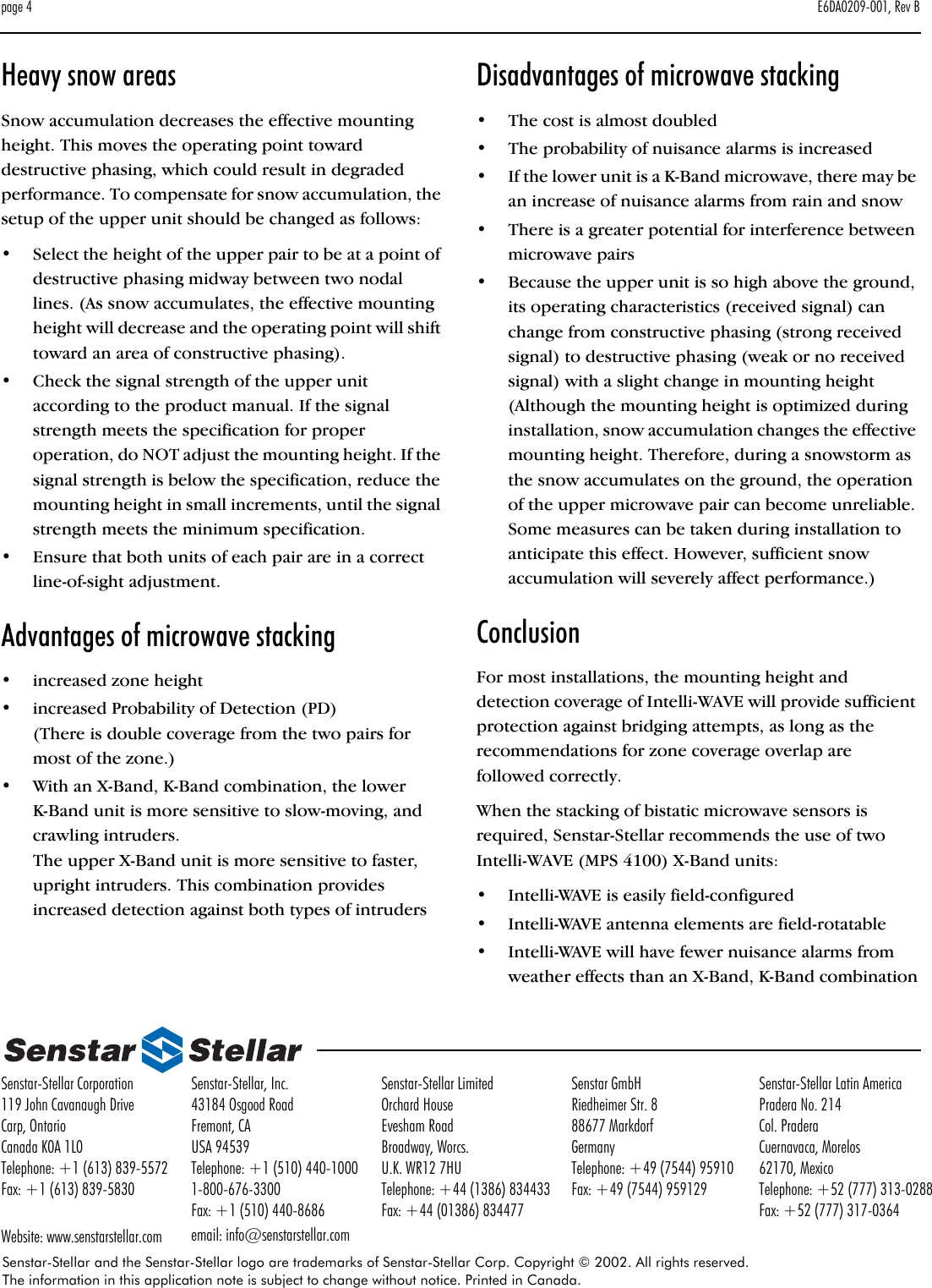 page 4 E6DA0209-001, Rev BSenstar-Stellar and the Senstar-Stellar logo are trademarks of Senstar-Stellar Corp. Copyright © 2002. All rights reserved. The information in this application note is subject to change without notice. Printed in Canada.Senstar-Stellar Corporation119 John Cavanaugh DriveCarp, OntarioCanada K0A 1L0Telephone: +1 (613) 839-5572Fax: +1 (613) 839-5830Website: www.senstarstellar.comSenstar-Stellar, Inc.43184 Osgood RoadFremont, CAUSA 94539Telephone: +1 (510) 440-10001-800-676-3300Fax: +1 (510) 440-8686email: info@senstarstellar.comSenstar-Stellar LimitedOrchard HouseEvesham RoadBroadway, Worcs.U.K. WR12 7HUTelephone: +44 (1386) 834433Fax: +44 (01386) 834477Senstar GmbHRiedheimer Str. 888677 MarkdorfGermanyTelephone: +49 (7544) 95910Fax: +49 (7544) 959129Senstar-Stellar Latin AmericaPradera No. 214Col. PraderaCuernavaca, Morelos62170, MexicoTelephone: +52 (777) 313-0288Fax: +52 (777) 317-0364Heavy snow areasSnow accumulation decreases the effective mounting height. This moves the operating point toward destructive phasing, which could result in degraded performance. To compensate for snow accumulation, the setup of the upper unit should be changed as follows:•Select the height of the upper pair to be at a point of destructive phasing midway between two nodal lines. (As snow accumulates, the effective mounting height will decrease and the operating point will shift toward an area of constructive phasing).•Check the signal strength of the upper unit according to the product manual. If the signal strength meets the specification for proper operation, do NOT adjust the mounting height. If the signal strength is below the specification, reduce the mounting height in small increments, until the signal strength meets the minimum specification.•Ensure that both units of each pair are in a correct line-of-sight adjustment.Advantages of microwave stacking•increased zone height•increased Probability of Detection (PD)(There is double coverage from the two pairs for most of the zone.)•With an X-Band, K-Band combination, the lower K-Band unit is more sensitive to slow-moving, and crawling intruders. The upper X-Band unit is more sensitive to faster, upright intruders. This combination provides increased detection against both types of intrudersDisadvantages of microwave stacking•The cost is almost doubled•The probability of nuisance alarms is increased•If the lower unit is a K-Band microwave, there may be an increase of nuisance alarms from rain and snow•There is a greater potential for interference between microwave pairs•Because the upper unit is so high above the ground, its operating characteristics (received signal) can change from constructive phasing (strong received signal) to destructive phasing (weak or no received signal) with a slight change in mounting height (Although the mounting height is optimized during installation, snow accumulation changes the effective mounting height. Therefore, during a snowstorm as the snow accumulates on the ground, the operation of the upper microwave pair can become unreliable. Some measures can be taken during installation to anticipate this effect. However, sufficient snow accumulation will severely affect performance.)ConclusionFor most installations, the mounting height and detection coverage of Intelli-WAVE will provide sufficient protection against bridging attempts, as long as the recommendations for zone coverage overlap are followed correctly.When the stacking of bistatic microwave sensors is required, Senstar-Stellar recommends the use of two Intelli-WAVE (MPS 4100) X-Band units:•Intelli-WAVE is easily field-configured•Intelli-WAVE antenna elements are field-rotatable•Intelli-WAVE will have fewer nuisance alarms from weather effects than an X-Band, K-Band combination