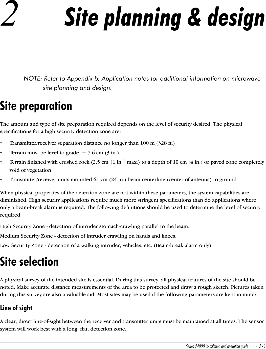 CUbYUc&quot;$   Y^cdQ\\QdY_^Q^T_`UbQdY_^WeYTU&quot;!2 Site planning &amp; designNOTE: Refer to Appendix b, Application notes for additional information on microwave site planning and design.Site preparationThe amount and type of site preparation required depends on the level of security desired. The physical specifications for a high security detection zone are:•Transmitter/receiver separation distance no longer than 100 m (328 ft.)•Terrain must be level to grade, ± 7.6 cm (3 in.)•Terrain finished with crushed rock (2.5 cm {1 in.} max.) to a depth of 10 cm (4 in.) or paved zone completely void of vegetation•Transmitter/receiver units mounted 61 cm (24 in.) beam centerline (center of antenna) to groundWhen physical properties of the detection zone are not within these parameters, the system capabilities are diminished. High security applications require much more stringent specifications than do applications where only a beam-break alarm is required. The following definitions should be used to determine the level of security required:High Security Zone - detection of intruder stomach-crawling parallel to the beam.Medium Security Zone - detection of intruder crawling on hands and knees.Low Security Zone - detection of a walking intruder, vehicles, etc. (Beam-break alarm only).Site selectionA physical survey of the intended site is essential. During this survey, all physical features of the site should be noted. Make accurate distance measurements of the area to be protected and draw a rough sketch. Pictures taken during this survey are also a valuable aid. Most sites may be used if the following parameters are kept in mind:Line of sightA clear, direct line-of-sight between the receiver and transmitter units must be maintained at all times. The sensor system will work best with a long, flat, detection zone.