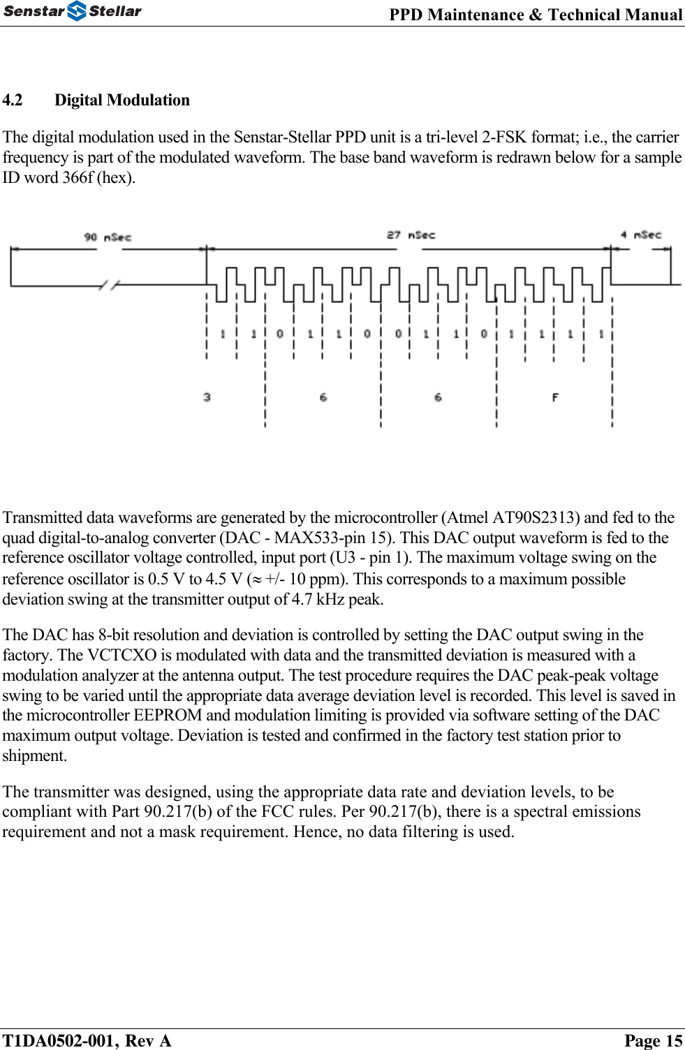 PPD Maintenance &amp; Technical Manual   4.2  Digital Modulation  The digital modulation used in the Senstar-Stellar PPD unit is a tri-level 2-FSK format; i.e., the carrier frequency is part of the modulated waveform. The base band waveform is redrawn below for a sample ID word 366f (hex).   Transmitted data waveforms are generated by the microcontroller (Atmel AT90S2313) and fed to the quad digital-to-analog converter (DAC - MAX533-pin 15). This DAC output waveform is fed to the reference oscillator voltage controlled, input port (U3 - pin 1). The maximum voltage swing on the reference oscillator is 0.5 V to 4.5 V (≈ +/- 10 ppm). This corresponds to a maximum possible deviation swing at the transmitter output of 4.7 kHz peak.   The DAC has 8-bit resolution and deviation is controlled by setting the DAC output swing in the factory. The VCTCXO is modulated with data and the transmitted deviation is measured with a modulation analyzer at the antenna output. The test procedure requires the DAC peak-peak voltage swing to be varied until the appropriate data average deviation level is recorded. This level is saved in the microcontroller EEPROM and modulation limiting is provided via software setting of the DAC maximum output voltage. Deviation is tested and confirmed in the factory test station prior to shipment. The transmitter was designed, using the appropriate data rate and deviation levels, to be compliant with Part 90.217(b) of the FCC rules. Per 90.217(b), there is a spectral emissions requirement and not a mask requirement. Hence, no data filtering is used.    T1DA0502-001, Rev A    Page 15 