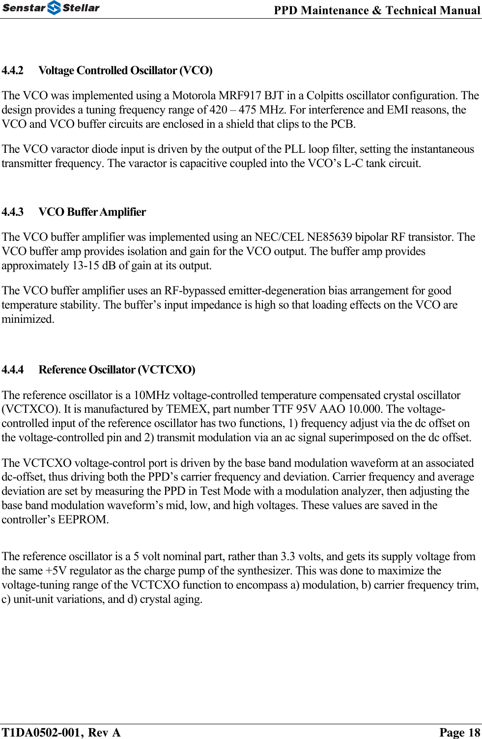 PPD Maintenance &amp; Technical Manual   4.4.2 Voltage Controlled Oscillator (VCO) The VCO was implemented using a Motorola MRF917 BJT in a Colpitts oscillator configuration. The design provides a tuning frequency range of 420 – 475 MHz. For interference and EMI reasons, the VCO and VCO buffer circuits are enclosed in a shield that clips to the PCB.  The VCO varactor diode input is driven by the output of the PLL loop filter, setting the instantaneous transmitter frequency. The varactor is capacitive coupled into the VCO’s L-C tank circuit.  4.4.3 VCO Buffer Amplifier The VCO buffer amplifier was implemented using an NEC/CEL NE85639 bipolar RF transistor. The VCO buffer amp provides isolation and gain for the VCO output. The buffer amp provides approximately 13-15 dB of gain at its output.  The VCO buffer amplifier uses an RF-bypassed emitter-degeneration bias arrangement for good temperature stability. The buffer’s input impedance is high so that loading effects on the VCO are minimized.   4.4.4  Reference Oscillator (VCTCXO) The reference oscillator is a 10MHz voltage-controlled temperature compensated crystal oscillator (VCTXCO). It is manufactured by TEMEX, part number TTF 95V AAO 10.000. The voltage-controlled input of the reference oscillator has two functions, 1) frequency adjust via the dc offset on the voltage-controlled pin and 2) transmit modulation via an ac signal superimposed on the dc offset. The VCTCXO voltage-control port is driven by the base band modulation waveform at an associated dc-offset, thus driving both the PPD’s carrier frequency and deviation. Carrier frequency and average deviation are set by measuring the PPD in Test Mode with a modulation analyzer, then adjusting the base band modulation waveform’s mid, low, and high voltages. These values are saved in the controller’s EEPROM.   The reference oscillator is a 5 volt nominal part, rather than 3.3 volts, and gets its supply voltage from the same +5V regulator as the charge pump of the synthesizer. This was done to maximize the voltage-tuning range of the VCTCXO function to encompass a) modulation, b) carrier frequency trim, c) unit-unit variations, and d) crystal aging.        T1DA0502-001, Rev A    Page 18 