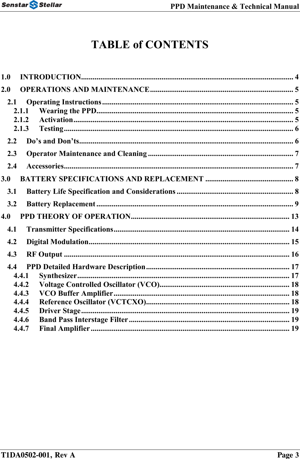 PPD Maintenance &amp; Technical Manual    TABLE of CONTENTS   1.0 INTRODUCTION............................................................................................................... 4 2.0 OPERATIONS AND MAINTENANCE........................................................................... 5 2.1 Operating Instructions.................................................................................................... 5 2.1.1 Wearing the PPD....................................................................................................... 5 2.1.2 Activation................................................................................................................... 5 2.1.3 Testing........................................................................................................................ 6 2.2 Do’s and Don’ts................................................................................................................ 6 2.3 Operator Maintenance and Cleaning ............................................................................ 7 2.4 Accessories........................................................................................................................ 7 3.0 BATTERY SPECIFICATIONS AND REPLACEMENT .............................................. 8 3.1 Battery Life Specification and Considerations ............................................................. 8 3.2 Battery Replacement ....................................................................................................... 9 4.0 PPD THEORY OF OPERATION................................................................................... 13 4.1 Transmitter Specifications............................................................................................ 14 4.2 Digital Modulation......................................................................................................... 15 4.3 RF Output ...................................................................................................................... 16 4.4 PPD Detailed Hardware Description........................................................................... 17 4.4.1 Synthesizer............................................................................................................... 17 4.4.2 Voltage Controlled Oscillator (VCO).................................................................... 18 4.4.3 VCO Buffer Amplifier............................................................................................ 18 4.4.4 Reference Oscillator (VCTCXO)........................................................................... 18 4.4.5 Driver Stage............................................................................................................. 19 4.4.6 Band Pass Interstage Filter.................................................................................... 19 4.4.7 Final Amplifier........................................................................................................ 19  T1DA0502-001, Rev A    Page 3 