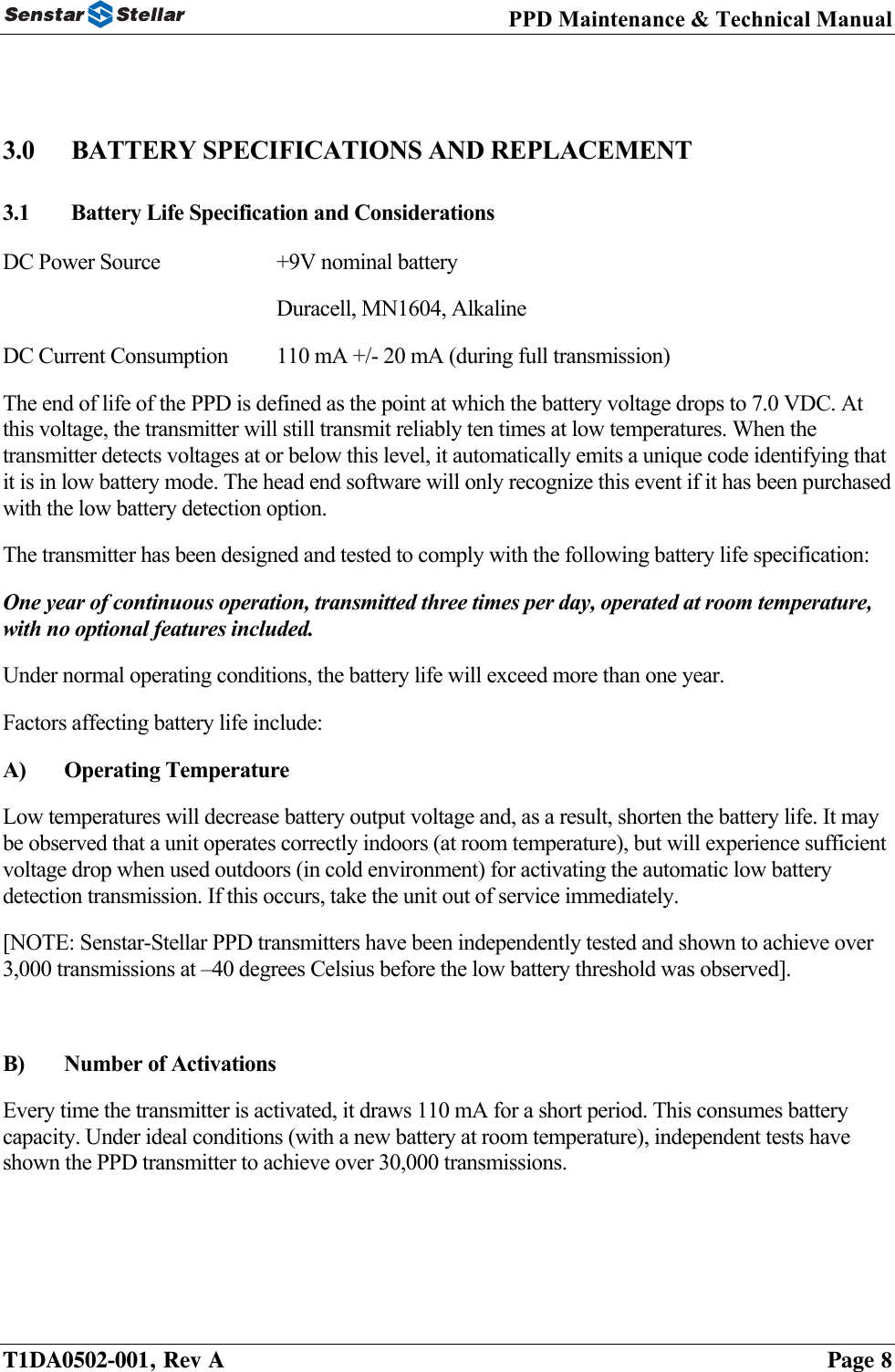 PPD Maintenance &amp; Technical Manual   3.0  BATTERY SPECIFICATIONS AND REPLACEMENT 3.1  Battery Life Specification and Considerations DC Power Source    +9V nominal battery     Duracell, MN1604, Alkaline DC Current Consumption  110 mA +/- 20 mA (during full transmission) The end of life of the PPD is defined as the point at which the battery voltage drops to 7.0 VDC. At this voltage, the transmitter will still transmit reliably ten times at low temperatures. When the transmitter detects voltages at or below this level, it automatically emits a unique code identifying that it is in low battery mode. The head end software will only recognize this event if it has been purchased with the low battery detection option. The transmitter has been designed and tested to comply with the following battery life specification: One year of continuous operation, transmitted three times per day, operated at room temperature, with no optional features included. Under normal operating conditions, the battery life will exceed more than one year. Factors affecting battery life include: A) Operating Temperature Low temperatures will decrease battery output voltage and, as a result, shorten the battery life. It may be observed that a unit operates correctly indoors (at room temperature), but will experience sufficient voltage drop when used outdoors (in cold environment) for activating the automatic low battery detection transmission. If this occurs, take the unit out of service immediately. [NOTE: Senstar-Stellar PPD transmitters have been independently tested and shown to achieve over 3,000 transmissions at –40 degrees Celsius before the low battery threshold was observed].  B) Number of Activations Every time the transmitter is activated, it draws 110 mA for a short period. This consumes battery capacity. Under ideal conditions (with a new battery at room temperature), independent tests have shown the PPD transmitter to achieve over 30,000 transmissions.  T1DA0502-001, Rev A    Page 8 