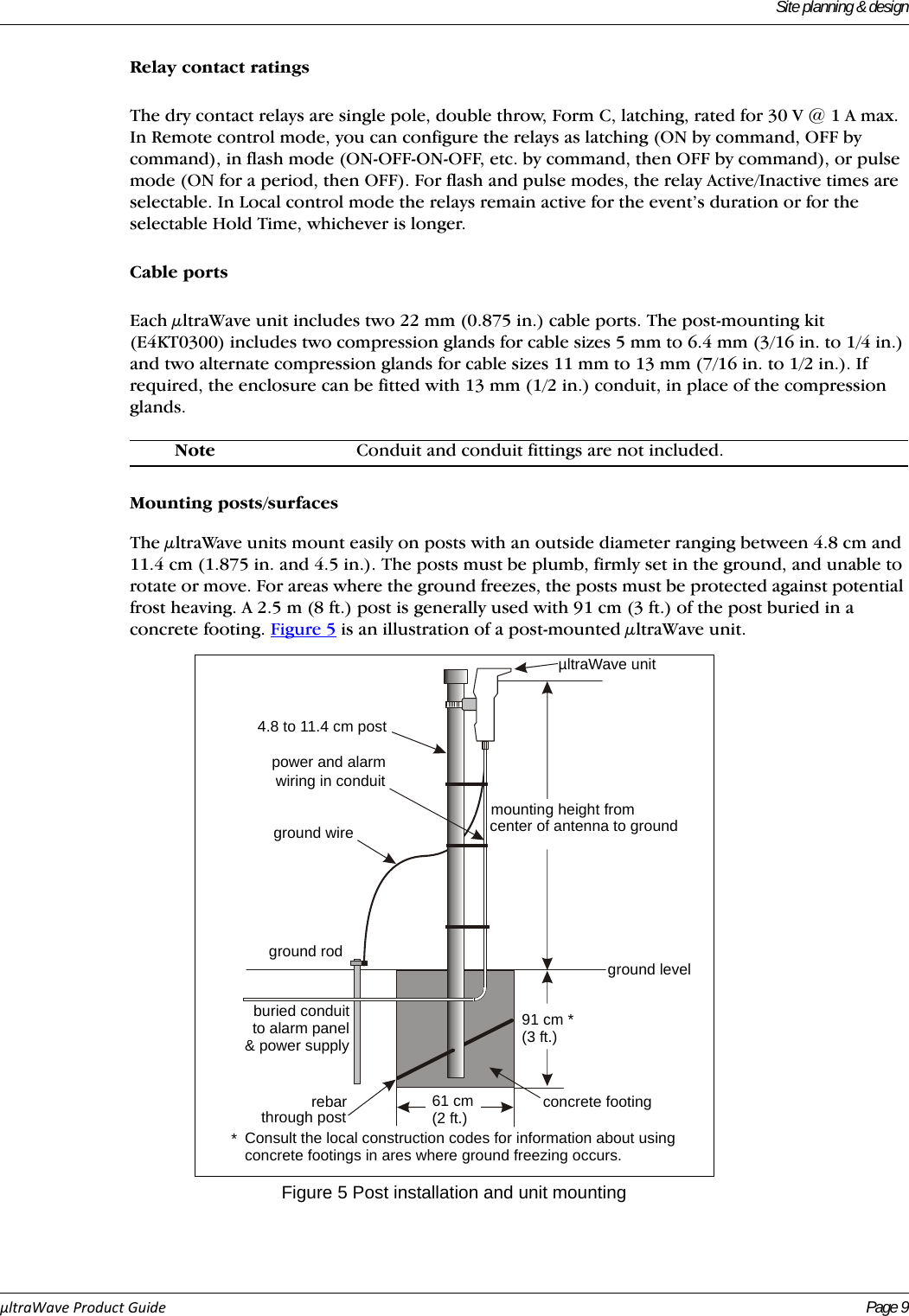 Site planning &amp; designµltraWaveProductGuide Page 9Relay contact ratingsThe dry contact relays are single pole, double throw, Form C, latching, rated for 30 V @ 1 A max. In Remote control mode, you can configure the relays as latching (ON by command, OFF by command), in flash mode (ON-OFF-ON-OFF, etc. by command, then OFF by command), or pulse mode (ON for a period, then OFF). For flash and pulse modes, the relay Active/Inactive times are selectable. In Local control mode the relays remain active for the event’s duration or for the selectable Hold Time, whichever is longer.Cable portsEach μltraWave unit includes two 22 mm (0.875 in.) cable ports. The post-mounting kit (E4KT0300) includes two compression glands for cable sizes 5 mm to 6.4 mm (3/16 in. to 1/4 in.) and two alternate compression glands for cable sizes 11 mm to 13 mm (7/16 in. to 1/2 in.). If required, the enclosure can be fitted with 13 mm (1/2 in.) conduit, in place of the compression glands. Mounting posts/surfacesThe μltraWave units mount easily on posts with an outside diameter ranging between 4.8 cm and 11.4 cm (1.875 in. and 4.5 in.). The posts must be plumb, firmly set in the ground, and unable to rotate or move. For areas where the ground freezes, the posts must be protected against potential frost heaving. A 2.5 m (8 ft.) post is generally used with 91 cm (3 ft.) of the post buried in a concrete footing. Figure 5 is an illustration of a post-mounted μltraWave unit.  Note Conduit and conduit fittings are not included.Figure 5 Post installation and unit mounting4.8 to 11.4 cm postpower and alarmwiring in conduitground wireground rodµltraWave unitmounting height fromcenter of antenna to groundground levelburied conduitto alarm panel&amp; power supplyrebarthrough post 61 cm(2 ft.) concrete footing91 cm *(3 ft.)Consult the local construction codes for information about usingconcrete footings in ares where ground freezing occurs.*