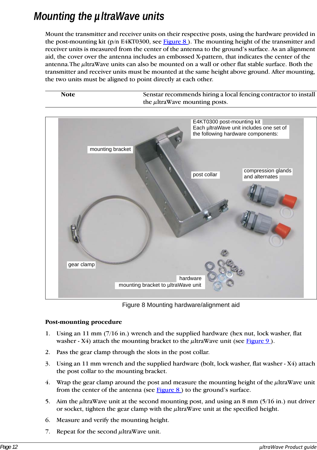 Page 12 µltraWaveProductguideMounting the µltraWave unitsMount the transmitter and receiver units on their respective posts, using the hardware provided in the post-mounting kit (p/n E4KT0300, see Figure 8 ). The mounting height of the transmitter and receiver units is measured from the center of the antenna to the ground’s surface. As an alignment aid, the cover over the antenna includes an embossed X-pattern, that indicates the center of the antenna.The μltraWave units can also be mounted on a wall or other flat stable surface. Both the transmitter and receiver units must be mounted at the same height above ground. After mounting, the two units must be aligned to point directly at each other. Post-mounting procedure1. Using an 11 mm (7/16 in.) wrench and the supplied hardware (hex nut, lock washer, flat washer - X4) attach the mounting bracket to the μltraWave unit (see Figure 9 ).2. Pass the gear clamp through the slots in the post collar.3. Using an 11 mm wrench and the supplied hardware (bolt, lock washer, flat washer - X4) attach the post collar to the mounting bracket.4. Wrap the gear clamp around the post and measure the mounting height of the μltraWave unit from the center of the antenna (see Figure 8 ) to the ground’s surface. 5. Aim the μltraWave unit at the second mounting post, and using an 8 mm (5/16 in.) nut driver or socket, tighten the gear clamp with the μltraWave unit at the specified height.6. Measure and verify the mounting height.7. Repeat for the second μltraWave unit.Note Senstar recommends hiring a local fencing contractor to install the μltraWave mounting posts.Figure 8 Mounting hardware/alignment aidmounting bracketpost collargear clampE4KT0300 post-mounting kithardwareEach µltraWave unit includes one set ofthe following hardware components: compression glandsand alternatesmounting bracket to µltraWave unit