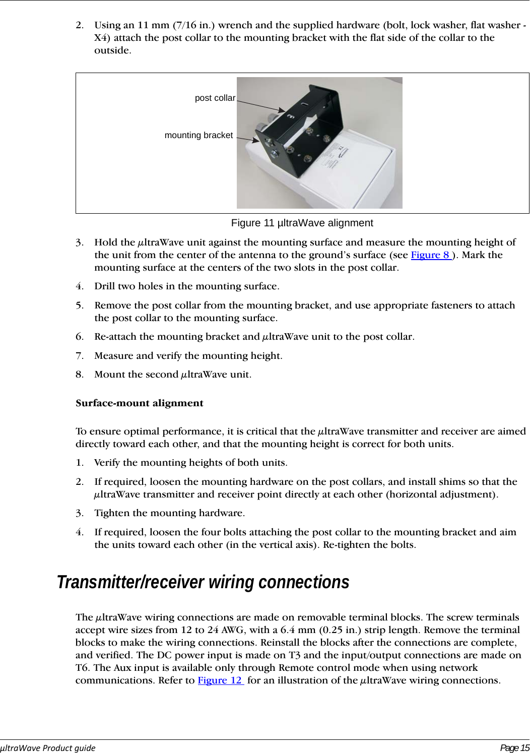 µltraWaveProductguide Page 152. Using an 11 mm (7/16 in.) wrench and the supplied hardware (bolt, lock washer, flat washer - X4) attach the post collar to the mounting bracket with the flat side of the collar to the outside.3. Hold the μltraWave unit against the mounting surface and measure the mounting height of the unit from the center of the antenna to the ground’s surface (see Figure 8 ). Mark the mounting surface at the centers of the two slots in the post collar. 4. Drill two holes in the mounting surface.5. Remove the post collar from the mounting bracket, and use appropriate fasteners to attach the post collar to the mounting surface.6. Re-attach the mounting bracket and μltraWave unit to the post collar. 7. Measure and verify the mounting height.8. Mount the second μltraWave unit.Surface-mount alignmentTo ensure optimal performance, it is critical that the μltraWave transmitter and receiver are aimed directly toward each other, and that the mounting height is correct for both units. 1. Verify the mounting heights of both units.2. If required, loosen the mounting hardware on the post collars, and install shims so that the μltraWave transmitter and receiver point directly at each other (horizontal adjustment).3. Tighten the mounting hardware.4. If required, loosen the four bolts attaching the post collar to the mounting bracket and aim the units toward each other (in the vertical axis). Re-tighten the bolts.Transmitter/receiver wiring connectionsThe μltraWave wiring connections are made on removable terminal blocks. The screw terminals accept wire sizes from 12 to 24 AWG, with a 6.4 mm (0.25 in.) strip length. Remove the terminal blocks to make the wiring connections. Reinstall the blocks after the connections are complete, and verified. The DC power input is made on T3 and the input/output connections are made on T6. The Aux input is available only through Remote control mode when using network communications. Refer to Figure 12  for an illustration of the μltraWave wiring connections.Figure 11 µltraWave alignmentpost collarmounting bracket