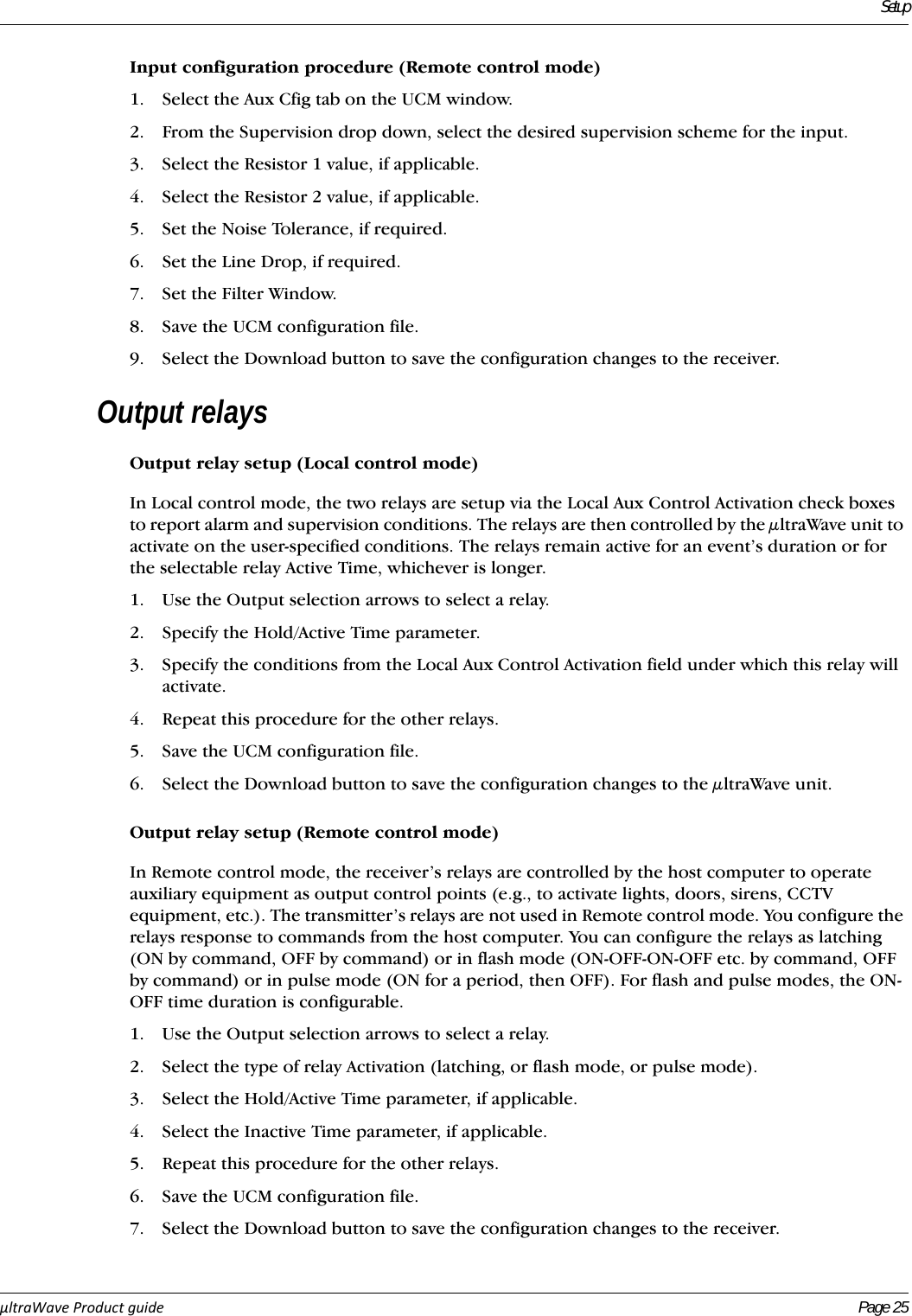 SetupµltraWaveProductguide Page 25Input configuration procedure (Remote control mode)1. Select the Aux Cfig tab on the UCM window.2. From the Supervision drop down, select the desired supervision scheme for the input.3. Select the Resistor 1 value, if applicable.4. Select the Resistor 2 value, if applicable.5. Set the Noise Tolerance, if required.6. Set the Line Drop, if required.7. Set the Filter Window.8. Save the UCM configuration file.9. Select the Download button to save the configuration changes to the receiver.Output relaysOutput relay setup (Local control mode)In Local control mode, the two relays are setup via the Local Aux Control Activation check boxes to report alarm and supervision conditions. The relays are then controlled by the μltraWave unit to activate on the user-specified conditions. The relays remain active for an event’s duration or for the selectable relay Active Time, whichever is longer.1. Use the Output selection arrows to select a relay.2. Specify the Hold/Active Time parameter.3. Specify the conditions from the Local Aux Control Activation field under which this relay will activate.4. Repeat this procedure for the other relays.5. Save the UCM configuration file.6. Select the Download button to save the configuration changes to the μltraWave unit.Output relay setup (Remote control mode)In Remote control mode, the receiver’s relays are controlled by the host computer to operate auxiliary equipment as output control points (e.g., to activate lights, doors, sirens, CCTV equipment, etc.). The transmitter’s relays are not used in Remote control mode. You configure the relays response to commands from the host computer. You can configure the relays as latching (ON by command, OFF by command) or in flash mode (ON-OFF-ON-OFF etc. by command, OFF by command) or in pulse mode (ON for a period, then OFF). For flash and pulse modes, the ON-OFF time duration is configurable.1. Use the Output selection arrows to select a relay.2. Select the type of relay Activation (latching, or flash mode, or pulse mode).3. Select the Hold/Active Time parameter, if applicable.4. Select the Inactive Time parameter, if applicable.5. Repeat this procedure for the other relays.6. Save the UCM configuration file.7. Select the Download button to save the configuration changes to the receiver.