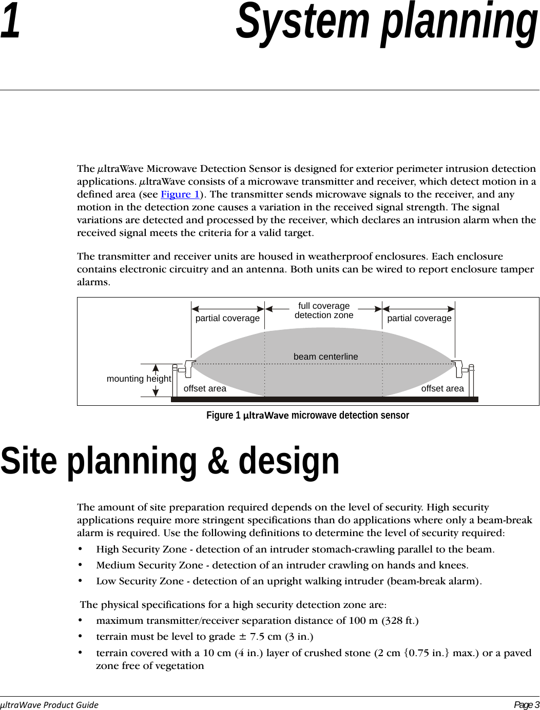 µltraWaveProductGuide Page 31 System planningThe μltraWave Microwave Detection Sensor is designed for exterior perimeter intrusion detection applications. μltraWave consists of a microwave transmitter and receiver, which detect motion in a defined area (see Figure 1). The transmitter sends microwave signals to the receiver, and any motion in the detection zone causes a variation in the received signal strength. The signal variations are detected and processed by the receiver, which declares an intrusion alarm when the received signal meets the criteria for a valid target.The transmitter and receiver units are housed in weatherproof enclosures. Each enclosure contains electronic circuitry and an antenna. Both units can be wired to report enclosure tamper alarms. Site planning &amp; designThe amount of site preparation required depends on the level of security. High security applications require more stringent specifications than do applications where only a beam-break alarm is required. Use the following definitions to determine the level of security required:• High Security Zone - detection of an intruder stomach-crawling parallel to the beam.• Medium Security Zone - detection of an intruder crawling on hands and knees.• Low Security Zone - detection of an upright walking intruder (beam-break alarm). The physical specifications for a high security detection zone are:• maximum transmitter/receiver separation distance of 100 m (328 ft.)• terrain must be level to grade ± 7.5 cm (3 in.)• terrain covered with a 10 cm (4 in.) layer of crushed stone (2 cm {0.75 in.} max.) or a paved zone free of vegetationFigure 1 µltraWave microwave detection sensorpartial coveragemounting heightfull coveragedetection zone partial coveragebeam centerlineoffset area offset area