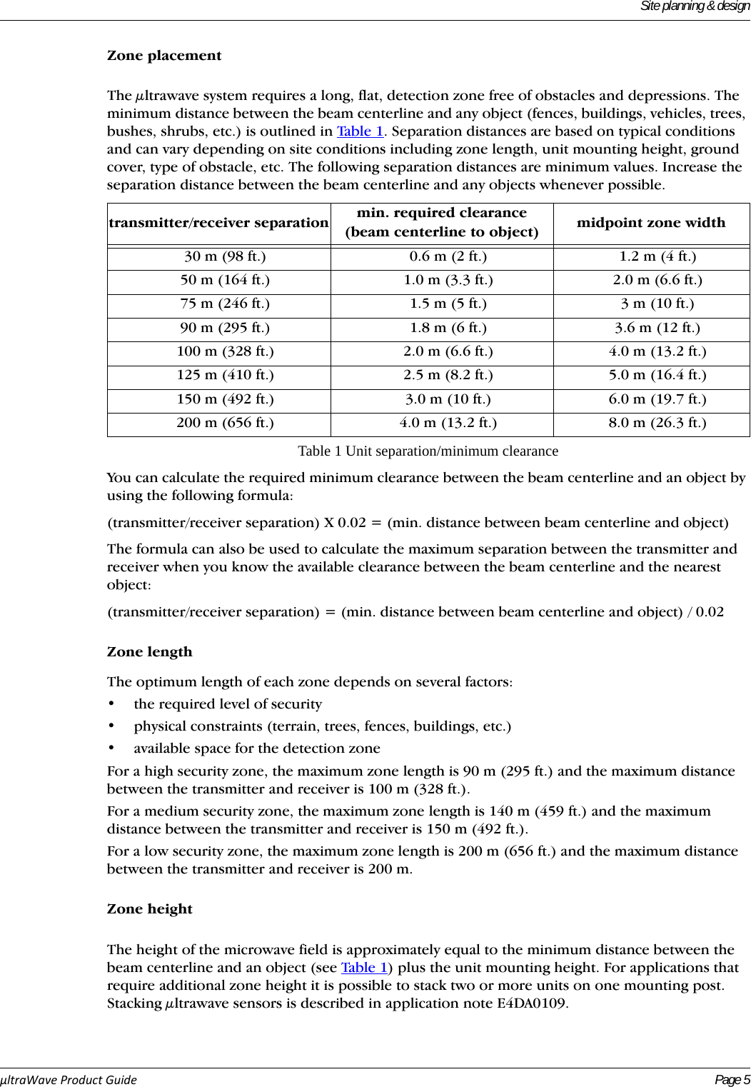 Site planning &amp; designµltraWaveProductGuide Page 5Zone placementThe μltrawave system requires a long, flat, detection zone free of obstacles and depressions. The minimum distance between the beam centerline and any object (fences, buildings, vehicles, trees, bushes, shrubs, etc.) is outlined in Tabl e 1 . Separation distances are based on typical conditions and can vary depending on site conditions including zone length, unit mounting height, ground cover, type of obstacle, etc. The following separation distances are minimum values. Increase the separation distance between the beam centerline and any objects whenever possible.You can calculate the required minimum clearance between the beam centerline and an object by using the following formula:(transmitter/receiver separation) X 0.02 = (min. distance between beam centerline and object)The formula can also be used to calculate the maximum separation between the transmitter and receiver when you know the available clearance between the beam centerline and the nearest object:(transmitter/receiver separation) = (min. distance between beam centerline and object) / 0.02Zone lengthThe optimum length of each zone depends on several factors:• the required level of security • physical constraints (terrain, trees, fences, buildings, etc.)• available space for the detection zoneFor a high security zone, the maximum zone length is 90 m (295 ft.) and the maximum distance between the transmitter and receiver is 100 m (328 ft.).For a medium security zone, the maximum zone length is 140 m (459 ft.) and the maximum distance between the transmitter and receiver is 150 m (492 ft.).For a low security zone, the maximum zone length is 200 m (656 ft.) and the maximum distance between the transmitter and receiver is 200 m.Zone heightThe height of the microwave field is approximately equal to the minimum distance between the beam centerline and an object (see Table 1 ) plus the unit mounting height. For applications that require additional zone height it is possible to stack two or more units on one mounting post. Stacking μltrawave sensors is described in application note E4DA0109.transmitter/receiver separation min. required clearance (beam centerline to object) midpoint zone width30 m (98 ft.) 0.6 m (2 ft.) 1.2 m (4 ft.)50 m (164 ft.) 1.0 m (3.3 ft.) 2.0 m (6.6 ft.)75 m (246 ft.) 1.5 m (5 ft.) 3 m (10 ft.)90 m (295 ft.) 1.8 m (6 ft.) 3.6 m (12 ft.)100 m (328 ft.) 2.0 m (6.6 ft.) 4.0 m (13.2 ft.)125 m (410 ft.) 2.5 m (8.2 ft.) 5.0 m (16.4 ft.)150 m (492 ft.) 3.0 m (10 ft.) 6.0 m (19.7 ft.)200 m (656 ft.) 4.0 m (13.2 ft.) 8.0 m (26.3 ft.)Table 1 Unit separation/minimum clearance