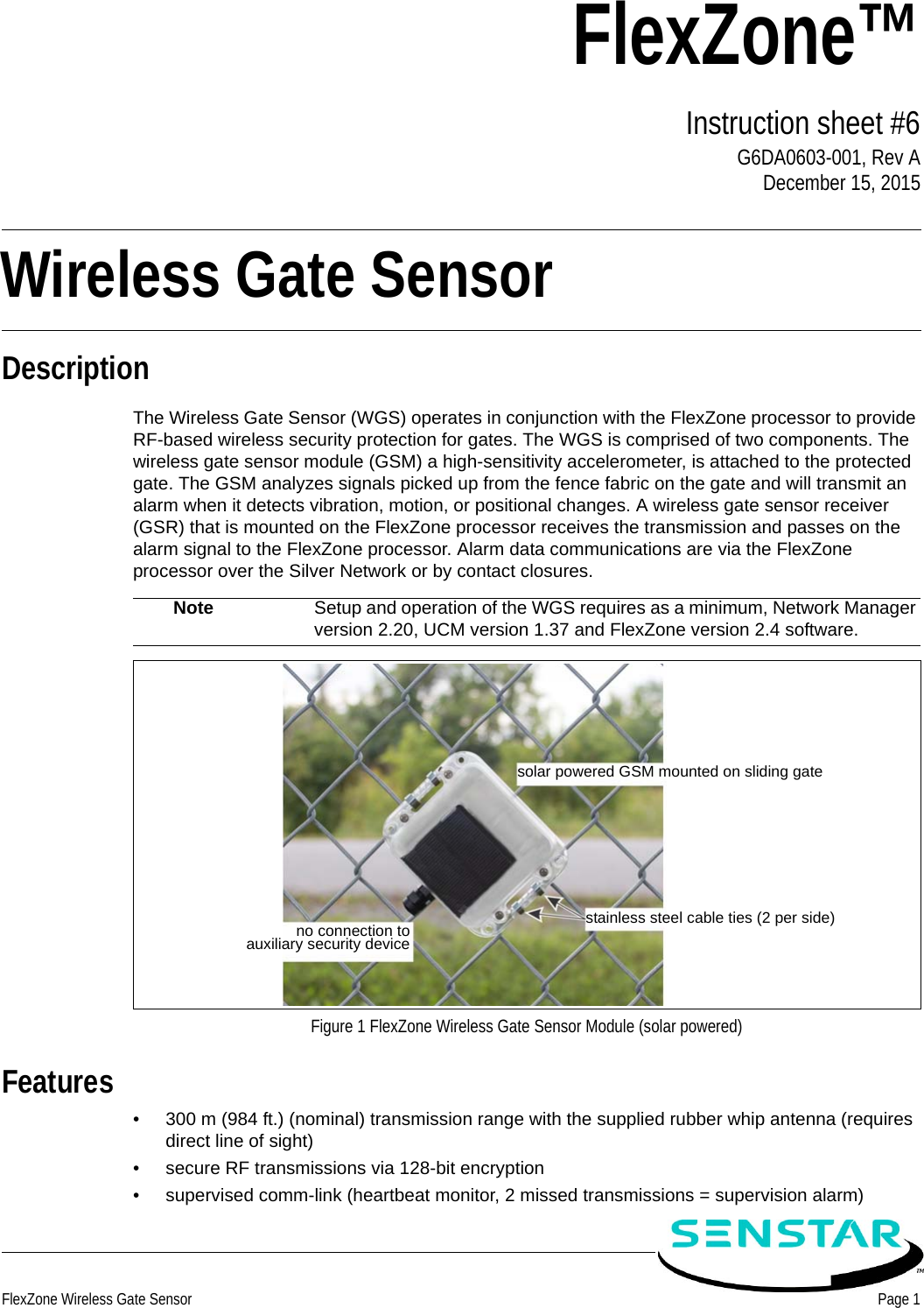 FlexZone Wireless Gate Sensor Page 1FlexZone™Instruction sheet #6G6DA0603-001, Rev ADecember 15, 2015DescriptionThe Wireless Gate Sensor (WGS) operates in conjunction with the FlexZone processor to provide RF-based wireless security protection for gates. The WGS is comprised of two components. The wireless gate sensor module (GSM) a high-sensitivity accelerometer, is attached to the protected gate. The GSM analyzes signals picked up from the fence fabric on the gate and will transmit an alarm when it detects vibration, motion, or positional changes. A wireless gate sensor receiver (GSR) that is mounted on the FlexZone processor receives the transmission and passes on the alarm signal to the FlexZone processor. Alarm data communications are via the FlexZone processor over the Silver Network or by contact closures. Features• 300 m (984 ft.) (nominal) transmission range with the supplied rubber whip antenna (requires direct line of sight)• secure RF transmissions via 128-bit encryption• supervised comm-link (heartbeat monitor, 2 missed transmissions = supervision alarm)Note Setup and operation of the WGS requires as a minimum, Network Manager version 2.20, UCM version 1.37 and FlexZone version 2.4 software.Figure 1 FlexZone Wireless Gate Sensor Module (solar powered)solar powered GSM mounted on sliding gatestainless steel cable ties (2 per side)no connection toauxiliary security deviceWireless Gate Sensor 