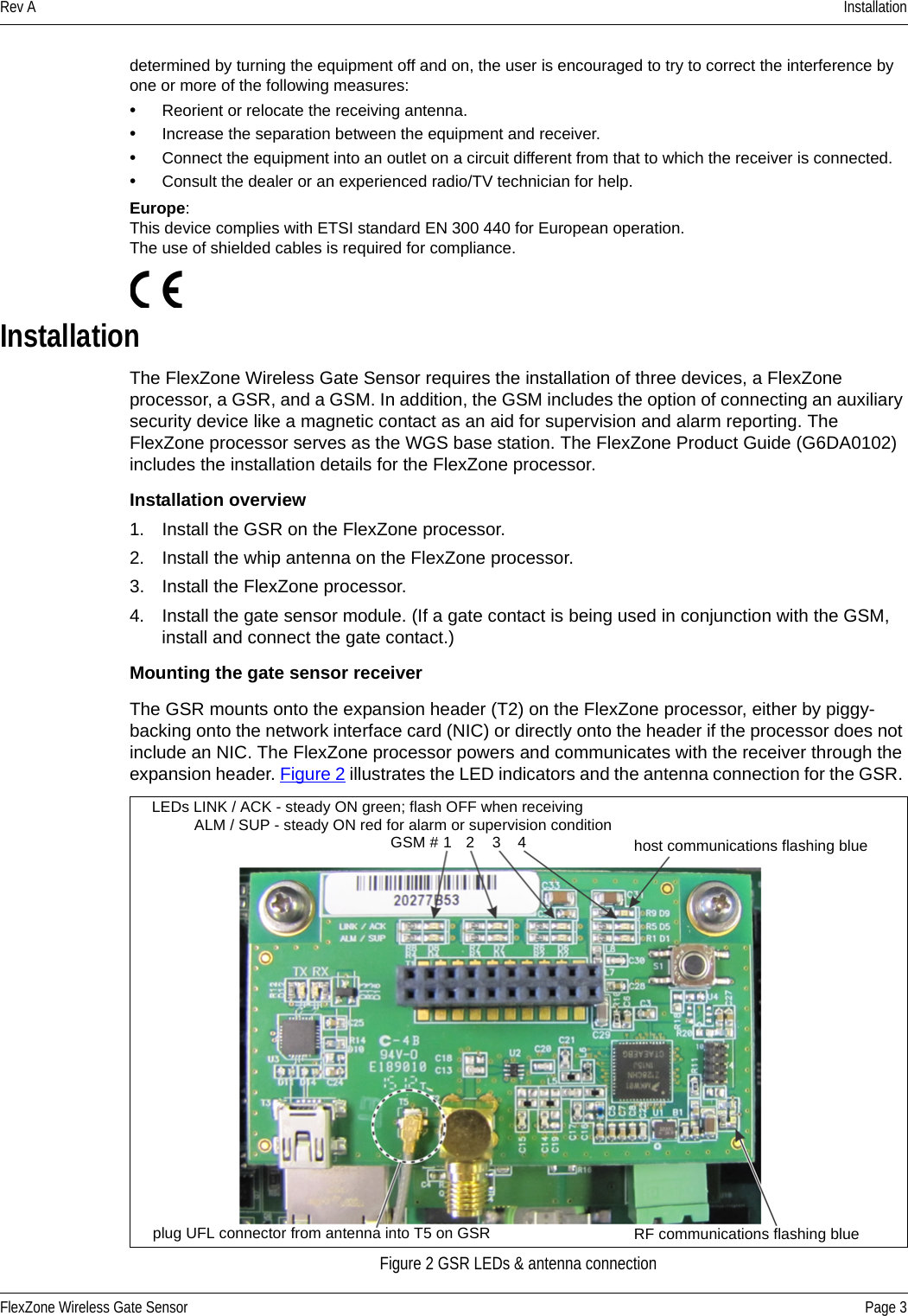 Rev A InstallationFlexZone Wireless Gate Sensor Page 3determined by turning the equipment off and on, the user is encouraged to try to correct the interference by one or more of the following measures:•Reorient or relocate the receiving antenna.•Increase the separation between the equipment and receiver.•Connect the equipment into an outlet on a circuit different from that to which the receiver is connected.•Consult the dealer or an experienced radio/TV technician for help.Europe: This device complies with ETSI standard EN 300 440 for European operation.The use of shielded cables is required for compliance. InstallationThe FlexZone Wireless Gate Sensor requires the installation of three devices, a FlexZone processor, a GSR, and a GSM. In addition, the GSM includes the option of connecting an auxiliary security device like a magnetic contact as an aid for supervision and alarm reporting. The FlexZone processor serves as the WGS base station. The FlexZone Product Guide (G6DA0102) includes the installation details for the FlexZone processor. Installation overview1. Install the GSR on the FlexZone processor.2. Install the whip antenna on the FlexZone processor.3. Install the FlexZone processor.4. Install the gate sensor module. (If a gate contact is being used in conjunction with the GSM, install and connect the gate contact.)Mounting the gate sensor receiverThe GSR mounts onto the expansion header (T2) on the FlexZone processor, either by piggy-backing onto the network interface card (NIC) or directly onto the header if the processor does not include an NIC. The FlexZone processor powers and communicates with the receiver through the expansion header. Figure 2 illustrates the LED indicators and the antenna connection for the GSR. Figure 2 GSR LEDs &amp; antenna connectionLEDs LINK / ACK - steady ON green; flash OFF when receivingALM / SUP - steady ON red for alarm or supervision conditionGSM # 1 2 3 4 host communications flashing blueplug UFL connector from antenna into T5 on GSR RF communications flashing blue