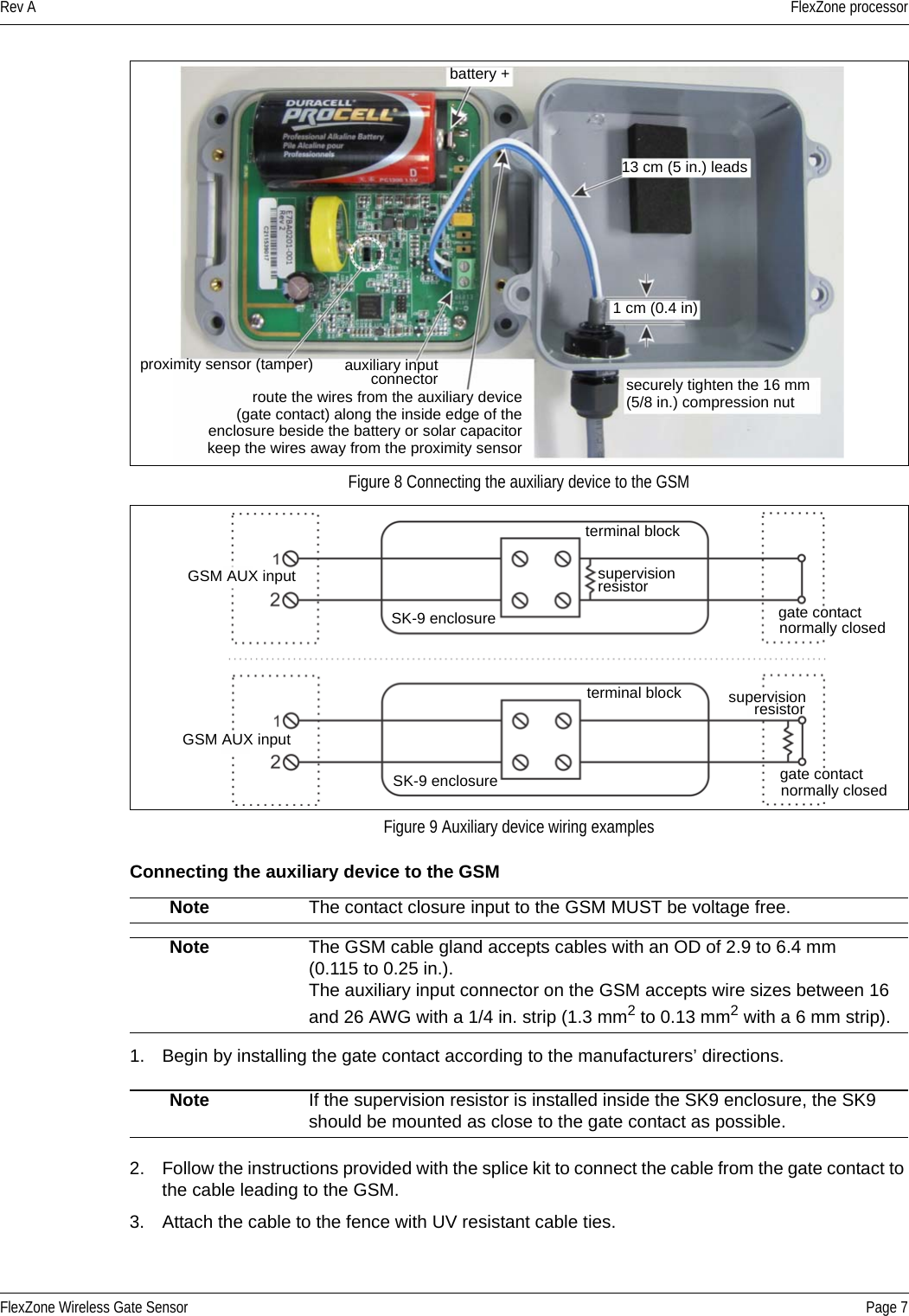 Rev A FlexZone processorFlexZone Wireless Gate Sensor Page 7Connecting the auxiliary device to the GSM 1. Begin by installing the gate contact according to the manufacturers’ directions.2. Follow the instructions provided with the splice kit to connect the cable from the gate contact to the cable leading to the GSM.3. Attach the cable to the fence with UV resistant cable ties.  Figure 8 Connecting the auxiliary device to the GSMFigure 9 Auxiliary device wiring examplesNote The contact closure input to the GSM MUST be voltage free.Note The GSM cable gland accepts cables with an OD of 2.9 to 6.4 mm (0.115 to 0.25 in.). The auxiliary input connector on the GSM accepts wire sizes between 16and 26 AWG with a 1/4 in. strip (1.3 mm2 to 0.13 mm2 with a 6 mm strip).Note If the supervision resistor is installed inside the SK9 enclosure, the SK9 should be mounted as close to the gate contact as possible.battery +13 cm (5 in.) leadssecurely tighten the 16 mm proximity sensor (tamper) auxiliary input1 cm (0.4 in)(5/8 in.) compression nutconnectorroute the wires from the auxiliary device(gate contact) along the inside edge of theenclosure beside the battery or solar capacitorkeep the wires away from the proximity sensorgate contactnormally closedGSM AUX input supervisionSK-9 enclosureterminal blockresistorgate contactnormally closedGSM AUX inputsupervisionSK-9 enclosureterminal block resistor