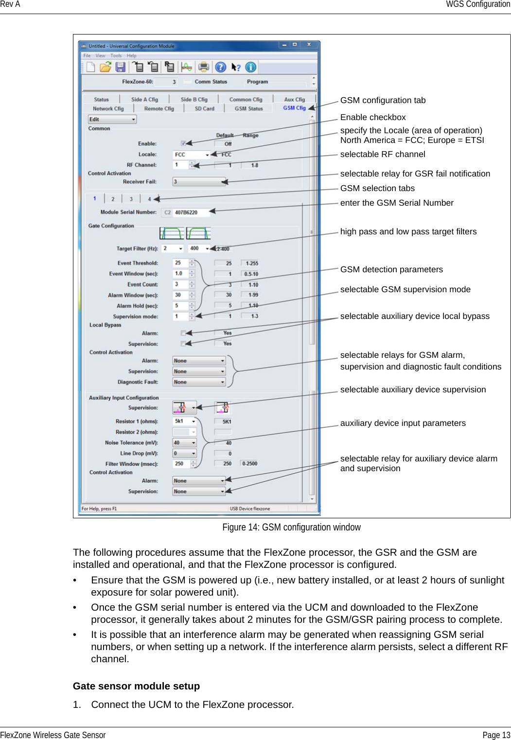 Rev A WGS ConfigurationFlexZone Wireless Gate Sensor Page 13The following procedures assume that the FlexZone processor, the GSR and the GSM are installed and operational, and that the FlexZone processor is configured.• Ensure that the GSM is powered up (i.e., new battery installed, or at least 2 hours of sunlight exposure for solar powered unit).• Once the GSM serial number is entered via the UCM and downloaded to the FlexZone processor, it generally takes about 2 minutes for the GSM/GSR pairing process to complete.• It is possible that an interference alarm may be generated when reassigning GSM serial numbers, or when setting up a network. If the interference alarm persists, select a different RF channel.Gate sensor module setup1. Connect the UCM to the FlexZone processor.Figure 14: GSM configuration windowGSM configuration tabEnable checkboxselectable RF channelselectable relay for GSR fail notificationGSM selection tabsenter the GSM Serial Numberhigh pass and low pass target filtersGSM detection parametersselectable GSM supervision modeselectable auxiliary device local bypassselectable relays for GSM alarm,supervision and diagnostic fault conditions selectable auxiliary device supervisionauxiliary device input parametersselectable relay for auxiliary device alarm and supervisionspecify the Locale (area of operation)North America = FCC; Europe = ETSI