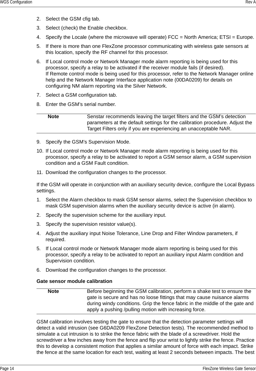 WGS Configuration Rev APage 14 FlexZone Wireless Gate Sensor2. Select the GSM cfig tab.3. Select (check) the Enable checkbox.4. Specify the Locale (where the microwave will operate) FCC = North America; ETSI = Europe.5. If there is more than one FlexZone processor communicating with wireless gate sensors at this location, specify the RF channel for this processor.6. If Local control mode or Network Manager mode alarm reporting is being used for this processor, specify a relay to be activated if the receiver module fails (if desired).If Remote control mode is being used for this processor, refer to the Network Manager online help and the Network Manager Interface application note (00DA0209) for details on configuring NM alarm reporting via the Silver Network.7. Select a GSM configuration tab.8. Enter the GSM’s serial number.9. Specify the GSM’s Supervision Mode.10. If Local control mode or Network Manager mode alarm reporting is being used for this processor, specify a relay to be activated to report a GSM sensor alarm, a GSM supervision condition and a GSM Fault condition.11. Download the configuration changes to the processor.If the GSM will operate in conjunction with an auxiliary security device, configure the Local Bypass settings.1. Select the Alarm checkbox to mask GSM sensor alarms, select the Supervision checkbox to mask GSM supervision alarms when the auxiliary security device is active (in alarm).2. Specify the supervision scheme for the auxiliary input.3. Specify the supervision resistor value(s).4. Adjust the auxiliary input Noise Tolerance, Line Drop and Filter Window parameters, if required.5. If Local control mode or Network Manager mode alarm reporting is being used for this processor, specify a relay to be activated to report an auxiliary input Alarm condition and Supervision condition.6. Download the configuration changes to the processor.Gate sensor module calibrationGSM calibration involves testing the gate to ensure that the detection parameter settings will detect a valid intrusion (see G6DA0209 FlexZone Detection tests). The recommended method to simulate a cut intrusion is to strike the fence fabric with the blade of a screwdriver. Hold the screwdriver a few inches away from the fence and flip your wrist to lightly strike the fence. Practice this to develop a consistent motion that applies a similar amount of force with each impact. Strike the fence at the same location for each test, waiting at least 2 seconds between impacts. The best Note Senstar recommends leaving the target filters and the GSM’s detection parameters at the default settings for the calibration procedure. Adjust the Target Filters only if you are experiencing an unacceptable NAR. Note Before beginning the GSM calibration, perform a shake test to ensure the gate is secure and has no loose fittings that may cause nuisance alarms during windy conditions. Grip the fence fabric in the middle of the gate and apply a pushing /pulling motion with increasing force.