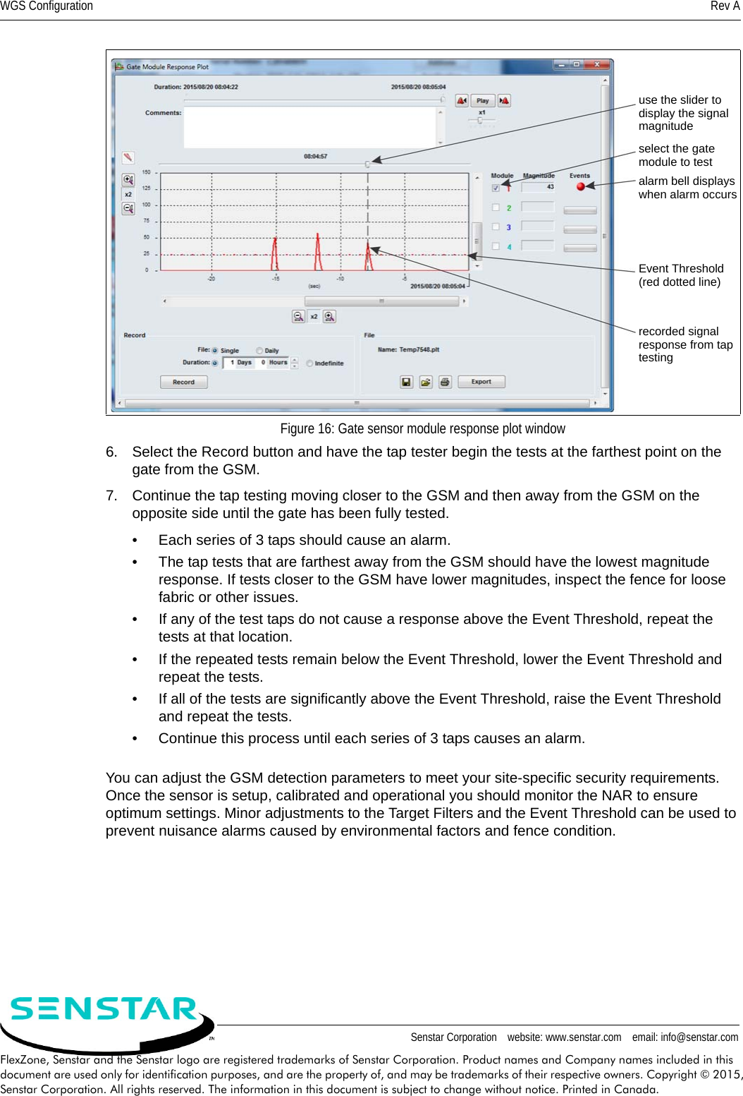 WGS Configuration Rev ASenstar Corporation    website: www.senstar.com    email: info@senstar.comFlexZone, Senstar and the Senstar logo are registered trademarks of Senstar Corporation. Product names and Company names included in this document are used only for identification purposes, and are the property of, and may be trademarks of their respective owners. Copyright © 2015, Senstar Corporation. All rights reserved. The information in this document is subject to change without notice. Printed in Canada.6. Select the Record button and have the tap tester begin the tests at the farthest point on the gate from the GSM.7. Continue the tap testing moving closer to the GSM and then away from the GSM on the opposite side until the gate has been fully tested. • Each series of 3 taps should cause an alarm.• The tap tests that are farthest away from the GSM should have the lowest magnitude response. If tests closer to the GSM have lower magnitudes, inspect the fence for loose fabric or other issues.• If any of the test taps do not cause a response above the Event Threshold, repeat the tests at that location.• If the repeated tests remain below the Event Threshold, lower the Event Threshold and repeat the tests.• If all of the tests are significantly above the Event Threshold, raise the Event Threshold and repeat the tests.• Continue this process until each series of 3 taps causes an alarm.You can adjust the GSM detection parameters to meet your site-specific security requirements. Once the sensor is setup, calibrated and operational you should monitor the NAR to ensure optimum settings. Minor adjustments to the Target Filters and the Event Threshold can be used to prevent nuisance alarms caused by environmental factors and fence condition.Figure 16: Gate sensor module response plot windowuse the slider to display the signal magnitudeselect the gatemodule to testalarm bell displayswhen alarm occursEvent Threshold(red dotted line)recorded signal response from taptesting