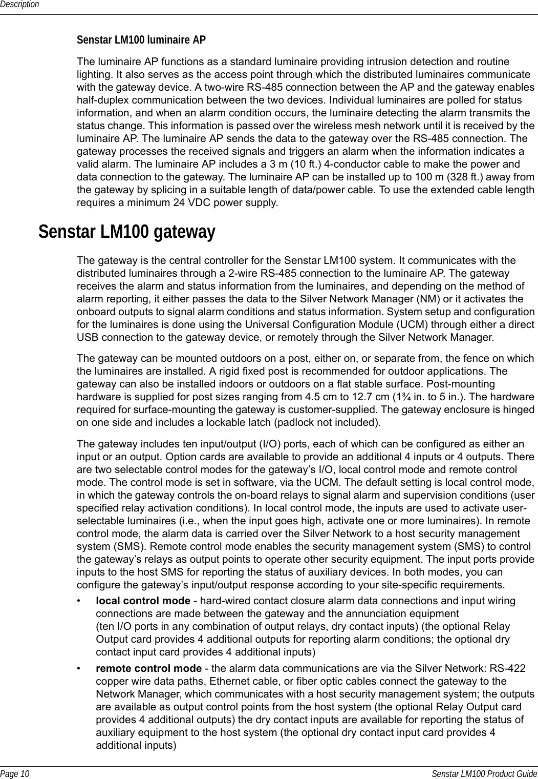 DescriptionPage 10 Senstar LM100 Product GuideSenstar LM100 luminaire APThe luminaire AP functions as a standard luminaire providing intrusion detection and routine lighting. It also serves as the access point through which the distributed luminaires communicate with the gateway device. A two-wire RS-485 connection between the AP and the gateway enables half-duplex communication between the two devices. Individual luminaires are polled for status information, and when an alarm condition occurs, the luminaire detecting the alarm transmits the status change. This information is passed over the wireless mesh network until it is received by the luminaire AP. The luminaire AP sends the data to the gateway over the RS-485 connection. The gateway processes the received signals and triggers an alarm when the information indicates a valid alarm. The luminaire AP includes a 3 m (10 ft.) 4-conductor cable to make the power and data connection to the gateway. The luminaire AP can be installed up to 100 m (328 ft.) away from the gateway by splicing in a suitable length of data/power cable. To use the extended cable length requires a minimum 24 VDC power supply.Senstar LM100 gatewayThe gateway is the central controller for the Senstar LM100 system. It communicates with the distributed luminaires through a 2-wire RS-485 connection to the luminaire AP. The gateway receives the alarm and status information from the luminaires, and depending on the method of alarm reporting, it either passes the data to the Silver Network Manager (NM) or it activates the onboard outputs to signal alarm conditions and status information. System setup and configuration for the luminaires is done using the Universal Configuration Module (UCM) through either a direct USB connection to the gateway device, or remotely through the Silver Network Manager.The gateway can be mounted outdoors on a post, either on, or separate from, the fence on which the luminaires are installed. A rigid fixed post is recommended for outdoor applications. The gateway can also be installed indoors or outdoors on a flat stable surface. Post-mounting hardware is supplied for post sizes ranging from 4.5 cm to 12.7 cm (1¾ in. to 5 in.). The hardware required for surface-mounting the gateway is customer-supplied. The gateway enclosure is hinged on one side and includes a lockable latch (padlock not included).The gateway includes ten input/output (I/O) ports, each of which can be configured as either an input or an output. Option cards are available to provide an additional 4 inputs or 4 outputs. There are two selectable control modes for the gateway’s I/O, local control mode and remote control mode. The control mode is set in software, via the UCM. The default setting is local control mode, in which the gateway controls the on-board relays to signal alarm and supervision conditions (user specified relay activation conditions). In local control mode, the inputs are used to activate user-selectable luminaires (i.e., when the input goes high, activate one or more luminaires). In remote control mode, the alarm data is carried over the Silver Network to a host security management system (SMS). Remote control mode enables the security management system (SMS) to control the gateway’s relays as output points to operate other security equipment. The input ports provide inputs to the host SMS for reporting the status of auxiliary devices. In both modes, you can configure the gateway’s input/output response according to your site-specific requirements.•local control mode - hard-wired contact closure alarm data connections and input wiring connections are made between the gateway and the annunciation equipment (ten I/O ports in any combination of output relays, dry contact inputs) (the optional Relay Output card provides 4 additional outputs for reporting alarm conditions; the optional dry contact input card provides 4 additional inputs)•remote control mode - the alarm data communications are via the Silver Network: RS-422 copper wire data paths, Ethernet cable, or fiber optic cables connect the gateway to the Network Manager, which communicates with a host security management system; the outputs are available as output control points from the host system (the optional Relay Output card provides 4 additional outputs) the dry contact inputs are available for reporting the status of auxiliary equipment to the host system (the optional dry contact input card provides 4 additional inputs) 