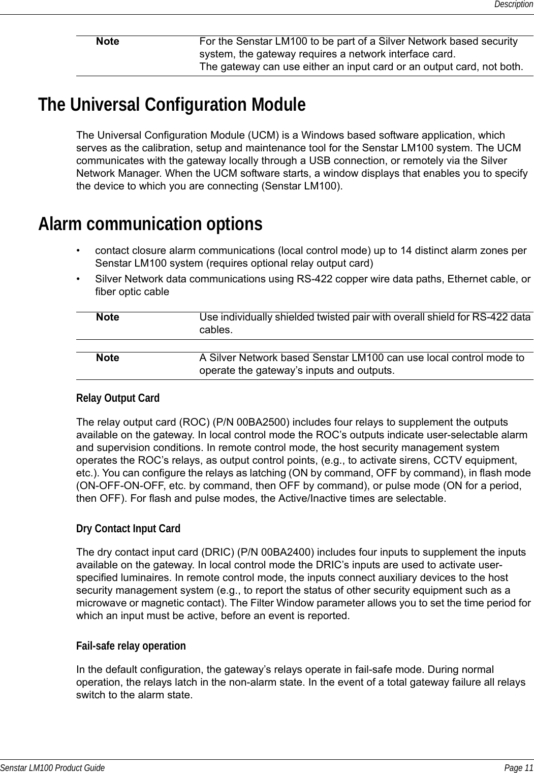 DescriptionSenstar LM100 Product Guide Page 11The Universal Configuration ModuleThe Universal Configuration Module (UCM) is a Windows based software application, which serves as the calibration, setup and maintenance tool for the Senstar LM100 system. The UCM communicates with the gateway locally through a USB connection, or remotely via the Silver Network Manager. When the UCM software starts, a window displays that enables you to specify the device to which you are connecting (Senstar LM100).Alarm communication options• contact closure alarm communications (local control mode) up to 14 distinct alarm zones per Senstar LM100 system (requires optional relay output card)• Silver Network data communications using RS-422 copper wire data paths, Ethernet cable, or fiber optic cableRelay Output CardThe relay output card (ROC) (P/N 00BA2500) includes four relays to supplement the outputs available on the gateway. In local control mode the ROC’s outputs indicate user-selectable alarm and supervision conditions. In remote control mode, the host security management system operates the ROC’s relays, as output control points, (e.g., to activate sirens, CCTV equipment, etc.). You can configure the relays as latching (ON by command, OFF by command), in flash mode (ON-OFF-ON-OFF, etc. by command, then OFF by command), or pulse mode (ON for a period, then OFF). For flash and pulse modes, the Active/Inactive times are selectable.Dry Contact Input CardThe dry contact input card (DRIC) (P/N 00BA2400) includes four inputs to supplement the inputs available on the gateway. In local control mode the DRIC’s inputs are used to activate user-specified luminaires. In remote control mode, the inputs connect auxiliary devices to the host security management system (e.g., to report the status of other security equipment such as a microwave or magnetic contact). The Filter Window parameter allows you to set the time period for which an input must be active, before an event is reported.Fail-safe relay operationIn the default configuration, the gateway’s relays operate in fail-safe mode. During normal operation, the relays latch in the non-alarm state. In the event of a total gateway failure all relays switch to the alarm state. Note For the Senstar LM100 to be part of a Silver Network based security system, the gateway requires a network interface card.The gateway can use either an input card or an output card, not both.Note Use individually shielded twisted pair with overall shield for RS-422 data cables.Note A Silver Network based Senstar LM100 can use local control mode to operate the gateway’s inputs and outputs.