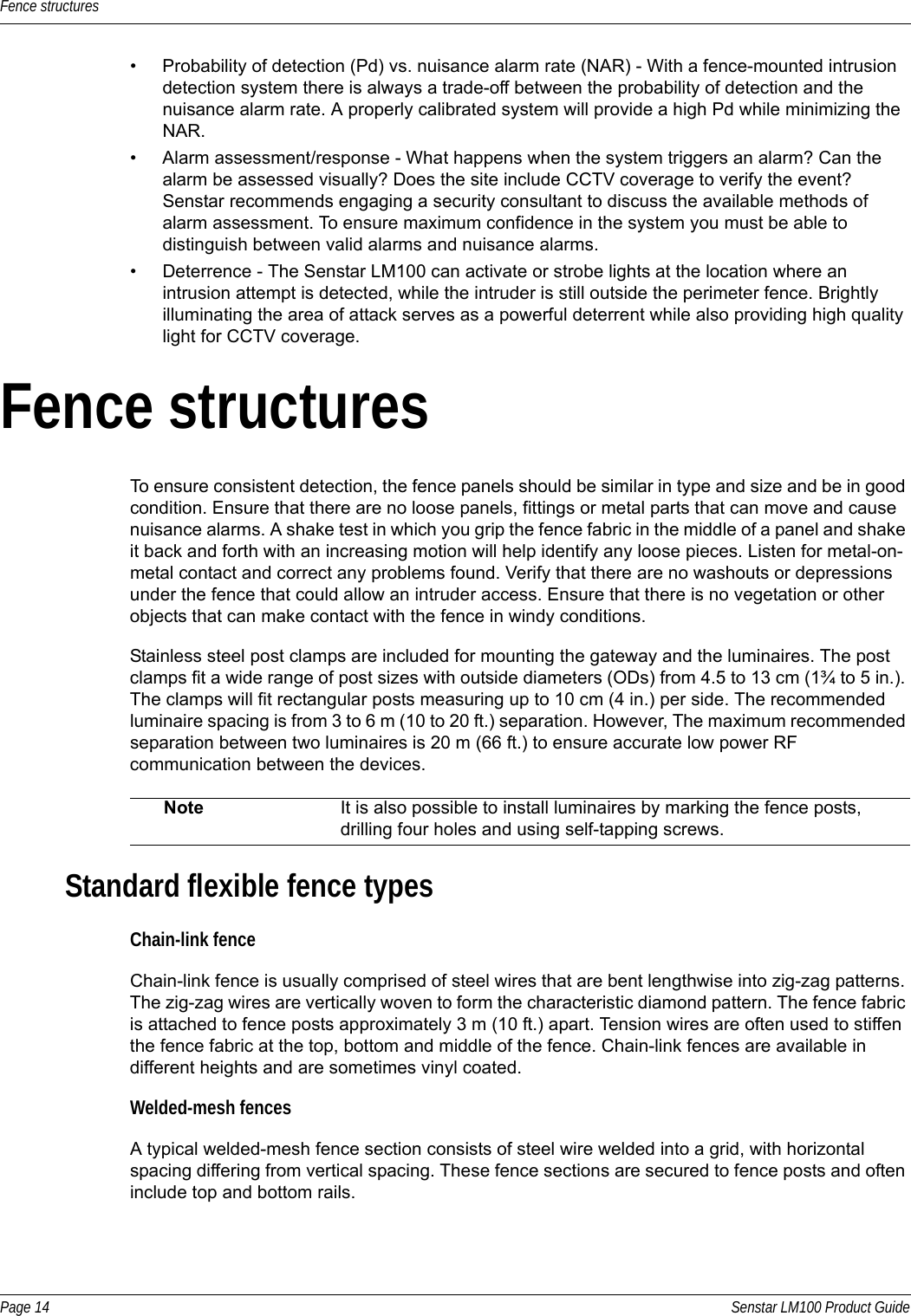 Fence structuresPage 14 Senstar LM100 Product Guide• Probability of detection (Pd) vs. nuisance alarm rate (NAR) - With a fence-mounted intrusion detection system there is always a trade-off between the probability of detection and the nuisance alarm rate. A properly calibrated system will provide a high Pd while minimizing the NAR. • Alarm assessment/response - What happens when the system triggers an alarm? Can the alarm be assessed visually? Does the site include CCTV coverage to verify the event? Senstar recommends engaging a security consultant to discuss the available methods of alarm assessment. To ensure maximum confidence in the system you must be able to distinguish between valid alarms and nuisance alarms.• Deterrence - The Senstar LM100 can activate or strobe lights at the location where an intrusion attempt is detected, while the intruder is still outside the perimeter fence. Brightly illuminating the area of attack serves as a powerful deterrent while also providing high quality light for CCTV coverage.Fence structuresTo ensure consistent detection, the fence panels should be similar in type and size and be in good condition. Ensure that there are no loose panels, fittings or metal parts that can move and cause nuisance alarms. A shake test in which you grip the fence fabric in the middle of a panel and shake it back and forth with an increasing motion will help identify any loose pieces. Listen for metal-on-metal contact and correct any problems found. Verify that there are no washouts or depressions under the fence that could allow an intruder access. Ensure that there is no vegetation or other objects that can make contact with the fence in windy conditions.Stainless steel post clamps are included for mounting the gateway and the luminaires. The post clamps fit a wide range of post sizes with outside diameters (ODs) from 4.5 to 13 cm (1¾ to 5 in.). The clamps will fit rectangular posts measuring up to 10 cm (4 in.) per side. The recommended luminaire spacing is from 3 to 6 m (10 to 20 ft.) separation. However, The maximum recommended separation between two luminaires is 20 m (66 ft.) to ensure accurate low power RF communication between the devices.Standard flexible fence types Chain-link fenceChain-link fence is usually comprised of steel wires that are bent lengthwise into zig-zag patterns. The zig-zag wires are vertically woven to form the characteristic diamond pattern. The fence fabric is attached to fence posts approximately 3 m (10 ft.) apart. Tension wires are often used to stiffen the fence fabric at the top, bottom and middle of the fence. Chain-link fences are available in different heights and are sometimes vinyl coated. Welded-mesh fencesA typical welded-mesh fence section consists of steel wire welded into a grid, with horizontal spacing differing from vertical spacing. These fence sections are secured to fence posts and often include top and bottom rails.Note It is also possible to install luminaires by marking the fence posts, drilling four holes and using self-tapping screws.