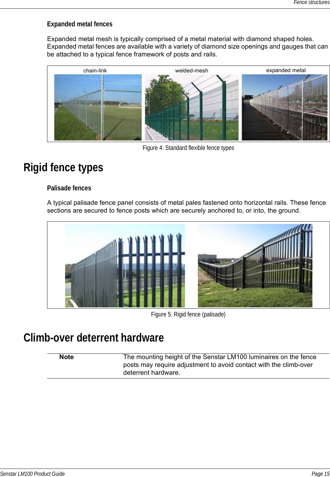 Fence structuresSenstar LM100 Product Guide Page 15Expanded metal fencesExpanded metal mesh is typically comprised of a metal material with diamond shaped holes. Expanded metal fences are available with a variety of diamond size openings and gauges that can be attached to a typical fence framework of posts and rails. Rigid fence typesPalisade fencesA typical palisade fence panel consists of metal pales fastened onto horizontal rails. These fence sections are secured to fence posts which are securely anchored to, or into, the ground.Climb-over deterrent hardware  Figure 4: Standard flexible fence typesFigure 5: Rigid fence (palisade)Note The mounting height of the Senstar LM100 luminaires on the fence posts may require adjustment to avoid contact with the climb-over deterrent hardware. chain-link welded-mesh expanded metal