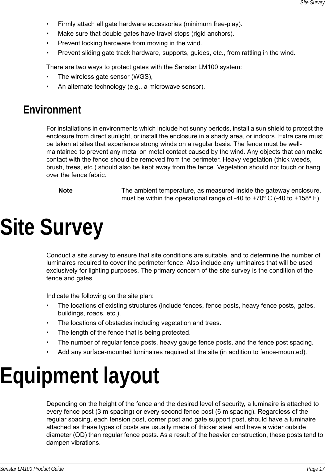 Site SurveySenstar LM100 Product Guide Page 17• Firmly attach all gate hardware accessories (minimum free-play).• Make sure that double gates have travel stops (rigid anchors).• Prevent locking hardware from moving in the wind.• Prevent sliding gate track hardware, supports, guides, etc., from rattling in the wind.There are two ways to protect gates with the Senstar LM100 system:• The wireless gate sensor (WGS),• An alternate technology (e.g., a microwave sensor).EnvironmentFor installations in environments which include hot sunny periods, install a sun shield to protect the enclosure from direct sunlight, or install the enclosure in a shady area, or indoors. Extra care must be taken at sites that experience strong winds on a regular basis. The fence must be well-maintained to prevent any metal on metal contact caused by the wind. Any objects that can make contact with the fence should be removed from the perimeter. Heavy vegetation (thick weeds, brush, trees, etc.) should also be kept away from the fence. Vegetation should not touch or hang over the fence fabric.Site SurveyConduct a site survey to ensure that site conditions are suitable, and to determine the number of luminaires required to cover the perimeter fence. Also include any luminaires that will be used exclusively for lighting purposes. The primary concern of the site survey is the condition of the fence and gates.Indicate the following on the site plan:• The locations of existing structures (include fences, fence posts, heavy fence posts, gates, buildings, roads, etc.). • The locations of obstacles including vegetation and trees.• The length of the fence that is being protected.• The number of regular fence posts, heavy gauge fence posts, and the fence post spacing.• Add any surface-mounted luminaires required at the site (in addition to fence-mounted).Equipment layoutDepending on the height of the fence and the desired level of security, a luminaire is attached to every fence post (3 m spacing) or every second fence post (6 m spacing). Regardless of the regular spacing, each tension post, corner post and gate support post, should have a luminaire attached as these types of posts are usually made of thicker steel and have a wider outside diameter (OD) than regular fence posts. As a result of the heavier construction, these posts tend to dampen vibrations.Note The ambient temperature, as measured inside the gateway enclosure, must be within the operational range of -40 to +70º C (-40 to +158º F). 