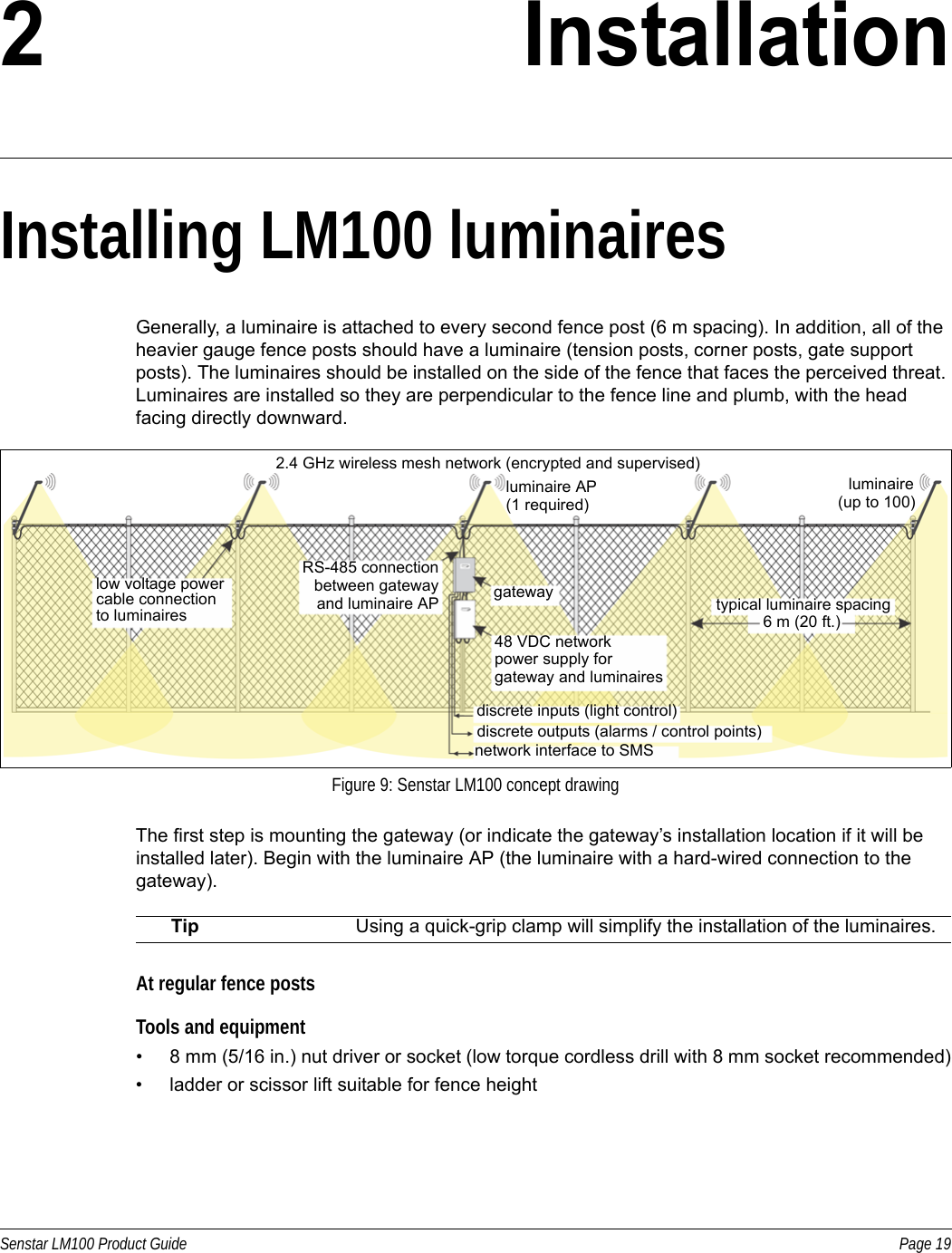 Senstar LM100 Product Guide Page 192 InstallationInstalling LM100 luminairesGenerally, a luminaire is attached to every second fence post (6 m spacing). In addition, all of the heavier gauge fence posts should have a luminaire (tension posts, corner posts, gate support posts). The luminaires should be installed on the side of the fence that faces the perceived threat. Luminaires are installed so they are perpendicular to the fence line and plumb, with the head facing directly downward.The first step is mounting the gateway (or indicate the gateway’s installation location if it will be installed later). Begin with the luminaire AP (the luminaire with a hard-wired connection to the gateway).At regular fence postsTools and equipment• 8 mm (5/16 in.) nut driver or socket (low torque cordless drill with 8 mm socket recommended)• ladder or scissor lift suitable for fence heightFigure 9: Senstar LM100 concept drawingTip Using a quick-grip clamp will simplify the installation of the luminaires.2.4 GHz wireless mesh network (encrypted and supervised)luminaire AP luminairegateway48 VDC networkRS-485 connectionlow voltage powerto luminaires typical luminaire spacing6 m (20 ft.)cable connection(up to 100)(1 required)discrete inputs (light control)discrete outputs (alarms / control points)network interface to SMSpower supply forgateway and luminaires between gateway and luminaire AP 