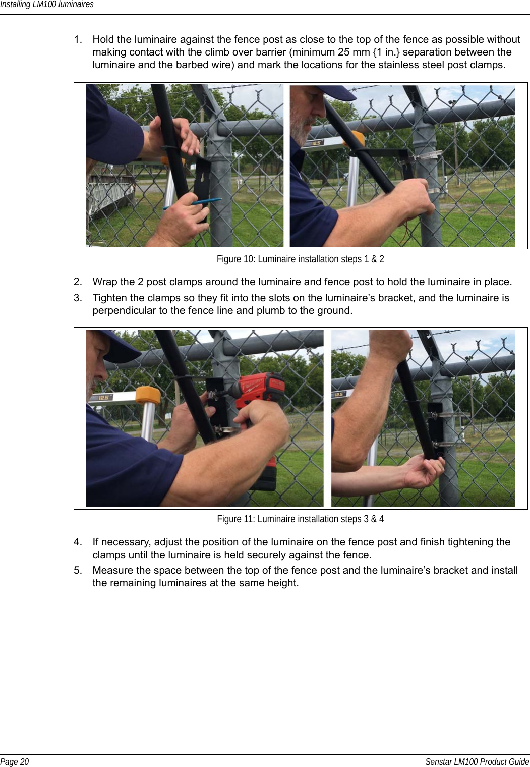 Installing LM100 luminairesPage 20 Senstar LM100 Product Guide1. Hold the luminaire against the fence post as close to the top of the fence as possible without making contact with the climb over barrier (minimum 25 mm {1 in.} separation between the luminaire and the barbed wire) and mark the locations for the stainless steel post clamps.2. Wrap the 2 post clamps around the luminaire and fence post to hold the luminaire in place.3. Tighten the clamps so they fit into the slots on the luminaire’s bracket, and the luminaire is perpendicular to the fence line and plumb to the ground.4. If necessary, adjust the position of the luminaire on the fence post and finish tightening the clamps until the luminaire is held securely against the fence.5. Measure the space between the top of the fence post and the luminaire’s bracket and install the remaining luminaires at the same height.  Figure 10: Luminaire installation steps 1 &amp; 2Figure 11: Luminaire installation steps 3 &amp; 4