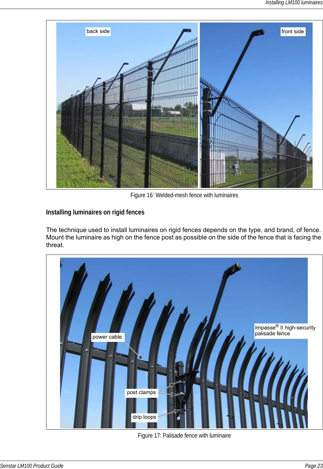 Installing LM100 luminairesSenstar LM100 Product Guide Page 23Installing luminaires on rigid fencesThe technique used to install luminaires on rigid fences depends on the type, and brand, of fence. Mount the luminaire as high on the fence post as possible on the side of the fence that is facing the threat. Figure 16: Welded-mesh fence with luminairesFigure 17: Palisade fence with luminaireback side front sideImpasse® II high-securitypalisade fencepower cablepost clampsdrip loops