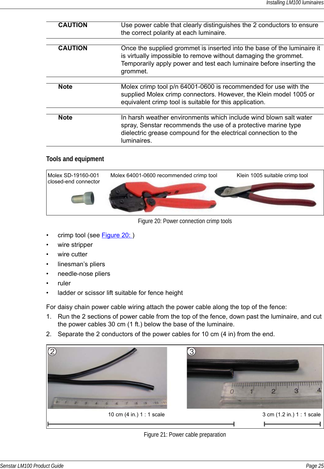 Installing LM100 luminairesSenstar LM100 Product Guide Page 25Tools and equipment• crimp tool (see Figure 20: )• wire stripper• wire cutter• linesman’s pliers• needle-nose pliers• ruler• ladder or scissor lift suitable for fence heightFor daisy chain power cable wiring attach the power cable along the top of the fence:1. Run the 2 sections of power cable from the top of the fence, down past the luminaire, and cut the power cables 30 cm (1 ft.) below the base of the luminaire.2. Separate the 2 conductors of the power cables for 10 cm (4 in) from the end.CAUTION Use power cable that clearly distinguishes the 2 conductors to ensure the correct polarity at each luminaire.CAUTION Once the supplied grommet is inserted into the base of the luminaire it is virtually impossible to remove without damaging the grommet. Temporarily apply power and test each luminaire before inserting the grommet.Note Molex crimp tool p/n 64001-0600 is recommended for use with the supplied Molex crimp connectors. However, the Klein model 1005 or equivalent crimp tool is suitable for this application.Note In harsh weather environments which include wind blown salt water spray, Senstar recommends the use of a protective marine type dielectric grease compound for the electrical connection to the luminaires.Figure 20: Power connection crimp toolsFigure 21: Power cable preparationMolex SD-19160-001closed-end connectorMolex 64001-0600 recommended crimp tool Klein 1005 suitable crimp tool10 cm (4 in.) 1 : 1 scale 3 cm (1.2 in.) 1 : 1 scale