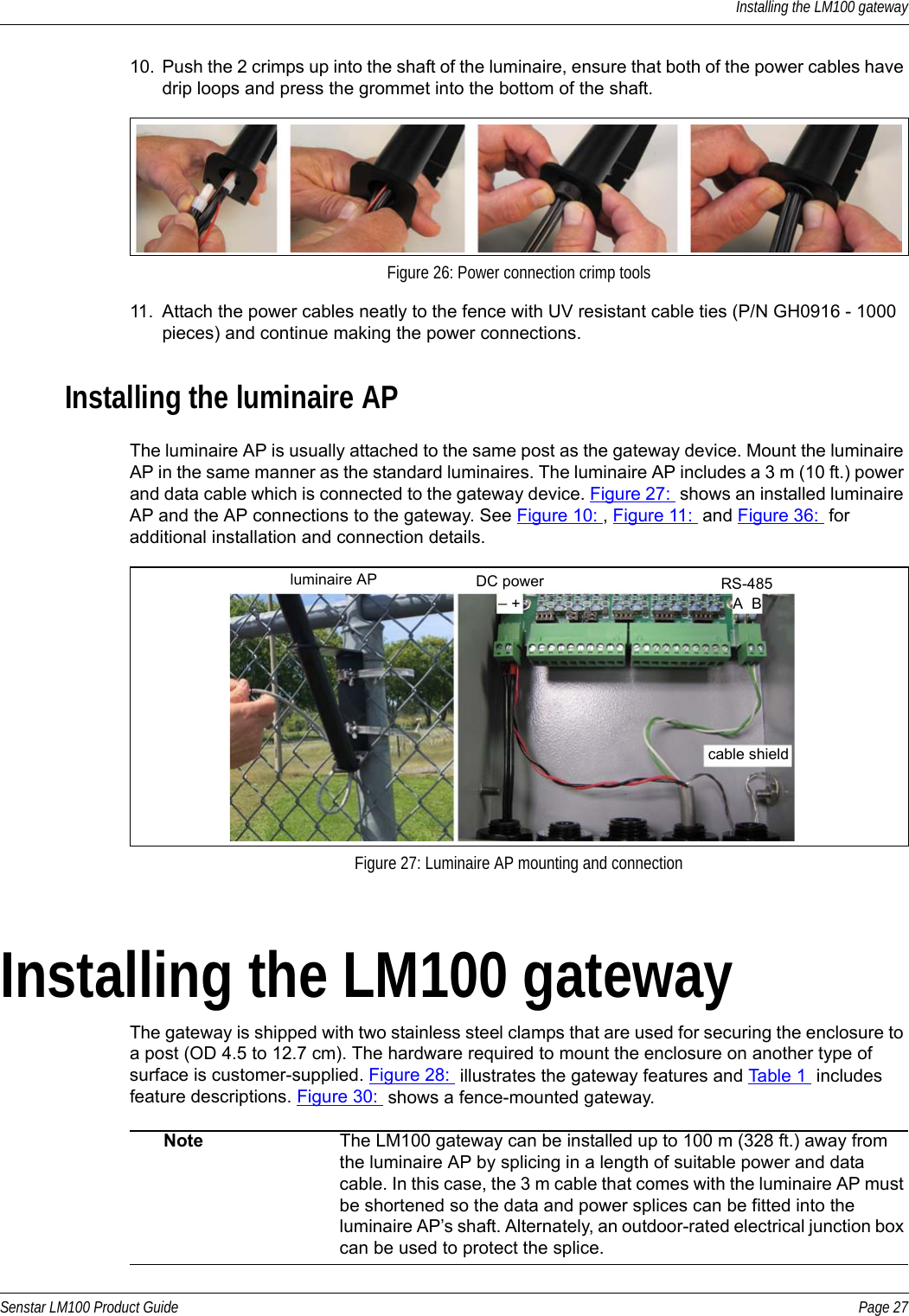 Installing the LM100 gatewaySenstar LM100 Product Guide Page 2710. Push the 2 crimps up into the shaft of the luminaire, ensure that both of the power cables have drip loops and press the grommet into the bottom of the shaft.11. Attach the power cables neatly to the fence with UV resistant cable ties (P/N GH0916 - 1000 pieces) and continue making the power connections.Installing the luminaire APThe luminaire AP is usually attached to the same post as the gateway device. Mount the luminaire AP in the same manner as the standard luminaires. The luminaire AP includes a 3 m (10 ft.) power and data cable which is connected to the gateway device. Figure 27:  shows an installed luminaire AP and the AP connections to the gateway. See Figure 10: , Figure 11:  and Figure 36:  for additional installation and connection details. Installing the LM100 gatewayThe gateway is shipped with two stainless steel clamps that are used for securing the enclosure to a post (OD 4.5 to 12.7 cm). The hardware required to mount the enclosure on another type of surface is customer-supplied. Figure 28:  illustrates the gateway features and Table 1  includes feature descriptions. Figure 30:  shows a fence-mounted gateway.    Figure 26: Power connection crimp toolsFigure 27: Luminaire AP mounting and connectionNote The LM100 gateway can be installed up to 100 m (328 ft.) away from the luminaire AP by splicing in a length of suitable power and data cable. In this case, the 3 m cable that comes with the luminaire AP must be shortened so the data and power splices can be fitted into the luminaire AP’s shaft. Alternately, an outdoor-rated electrical junction box can be used to protect the splice.cable shieldRS-485A  BDC power _ +luminaire AP