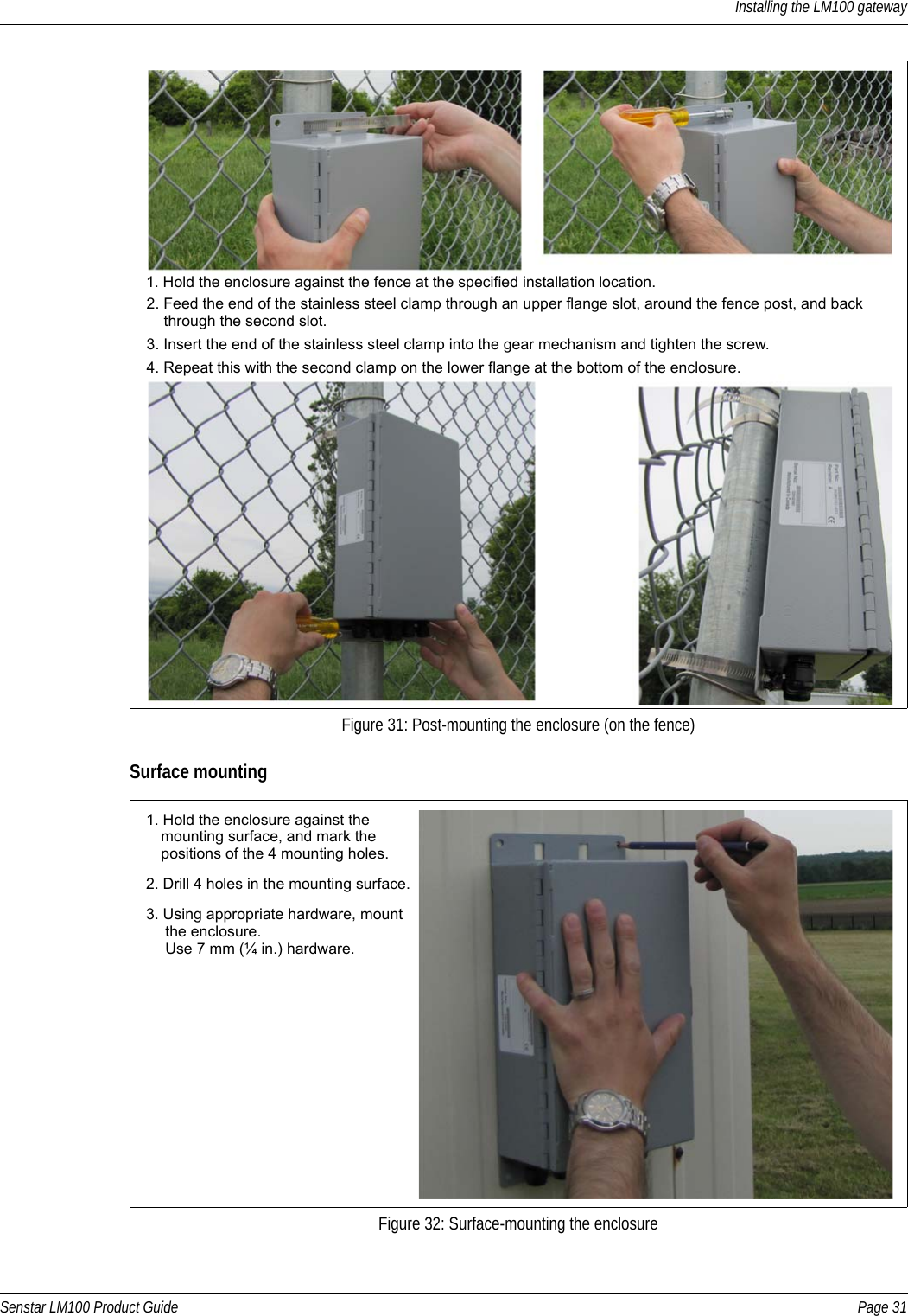 Installing the LM100 gatewaySenstar LM100 Product Guide Page 31Surface mountingFigure 31: Post-mounting the enclosure (on the fence)Figure 32: Surface-mounting the enclosure1. Hold the enclosure against the fence at the specified installation location.2. Feed the end of the stainless steel clamp through an upper flange slot, around the fence post, and back     through the second slot.3. Insert the end of the stainless steel clamp into the gear mechanism and tighten the screw.4. Repeat this with the second clamp on the lower flange at the bottom of the enclosure. 1. Hold the enclosure against the 2. Drill 4 holes in the mounting surface.3. Using appropriate hardware, mount    mounting surface, and mark the    positions of the 4 mounting holes.    the enclosure.     Use 7 mm (¼ in.) hardware.