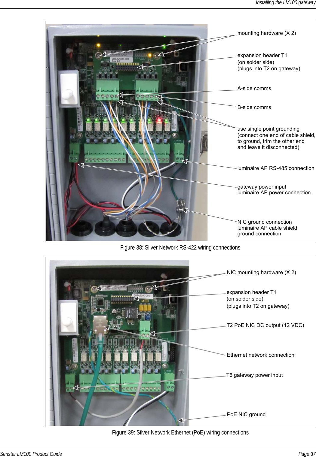 Installing the LM100 gatewaySenstar LM100 Product Guide Page 37Figure 38: Silver Network RS-422 wiring connectionsFigure 39: Silver Network Ethernet (PoE) wiring connectionsexpansion header T1 use single point grounding(plugs into T2 on gateway)mounting hardware (X 2)A-side commsB-side comms(connect one end of cable shield,(on solder side)NIC ground connectionto ground, trim the other endand leave it disconnected)gateway power inputluminaire AP power connectionluminaire AP RS-485 connectionluminaire AP cable shield ground connectionexpansion header T1 T6 gateway power input(plugs into T2 on gateway)NIC mounting hardware (X 2)T2 PoE NIC DC output (12 VDC)Ethernet network connection(on solder side)PoE NIC ground