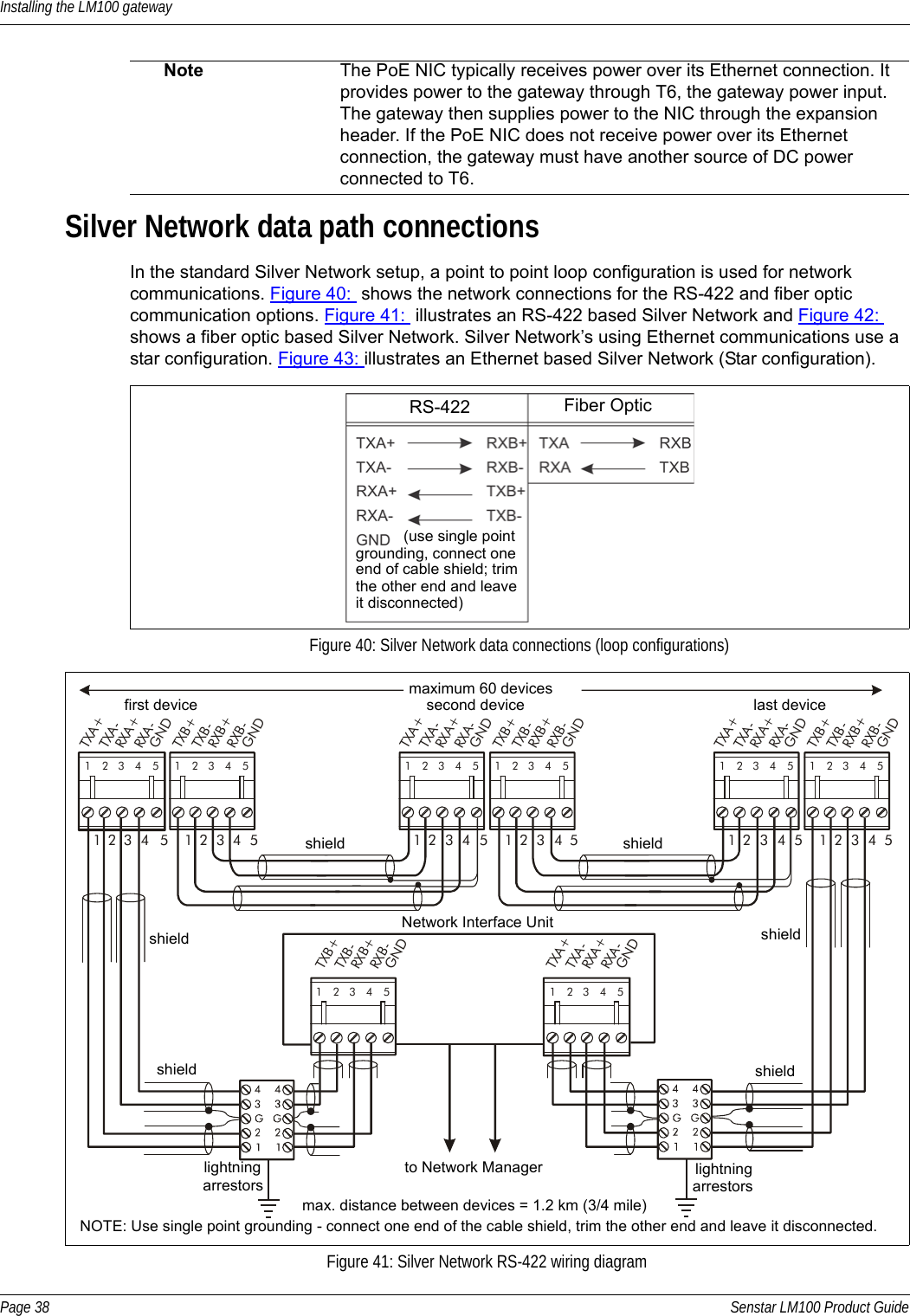 Installing the LM100 gatewayPage 38 Senstar LM100 Product GuideSilver Network data path connectionsIn the standard Silver Network setup, a point to point loop configuration is used for network communications. Figure 40:  shows the network connections for the RS-422 and fiber optic communication options. Figure 41:  illustrates an RS-422 based Silver Network and Figure 42: shows a fiber optic based Silver Network. Silver Network’s using Ethernet communications use a star configuration. Figure 43: illustrates an Ethernet based Silver Network (Star configuration).     Note The PoE NIC typically receives power over its Ethernet connection. It provides power to the gateway through T6, the gateway power input. The gateway then supplies power to the NIC through the expansion header. If the PoE NIC does not receive power over its Ethernet connection, the gateway must have another source of DC power connected to T6.Figure 40: Silver Network data connections (loop configurations)Figure 41: Silver Network RS-422 wiring diagramRS-422 Fiber Optic(use single pointgrounding, connect oneend of cable shield; trimthe other end and leaveit disconnected)1122334455RXB+RXB-GNDTXB+TXB-RXA+RXA-GNDTXA+TXA-112233445512345 123451122334455123451234512345 12345RXB+RXB-GNDTXB+TXB-RXA+RXA-GNDTXA+TXA-RXB+RXB-GNDTXB+TXB-RXA+RXA-GNDTXA+TXA-RXA+RXA-GNDTXA+TXA-12345RXB+RXB-GNDTXB+TXB-12345maximum 60 devicesmax. distance between devices = 1.2 km (3/4 mile)first device second device last deviceshield shieldshield shieldshieldshieldNOTE: Use single point grounding - connect one end of the cable shield, trim the other end and leave it disconnected.Network Interface Unitlightningarrestorslightningarrestorsto Network Manager