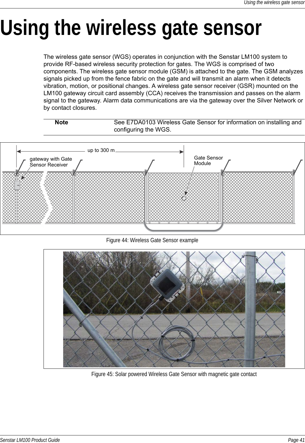 Using the wireless gate sensorSenstar LM100 Product Guide Page 41Using the wireless gate sensorThe wireless gate sensor (WGS) operates in conjunction with the Senstar LM100 system to provide RF-based wireless security protection for gates. The WGS is comprised of two components. The wireless gate sensor module (GSM) is attached to the gate. The GSM analyzes signals picked up from the fence fabric on the gate and will transmit an alarm when it detects vibration, motion, or positional changes. A wireless gate sensor receiver (GSR) mounted on the LM100 gateway circuit card assembly (CCA) receives the transmission and passes on the alarm signal to the gateway. Alarm data communications are via the gateway over the Silver Network or by contact closures.  Note See E7DA0103 Wireless Gate Sensor for information on installing and configuring the WGS.Figure 44: Wireless Gate Sensor exampleFigure 45: Solar powered Wireless Gate Sensor with magnetic gate contactup to 300 mgateway with Gate Gate Sensor Sensor Receiver Module