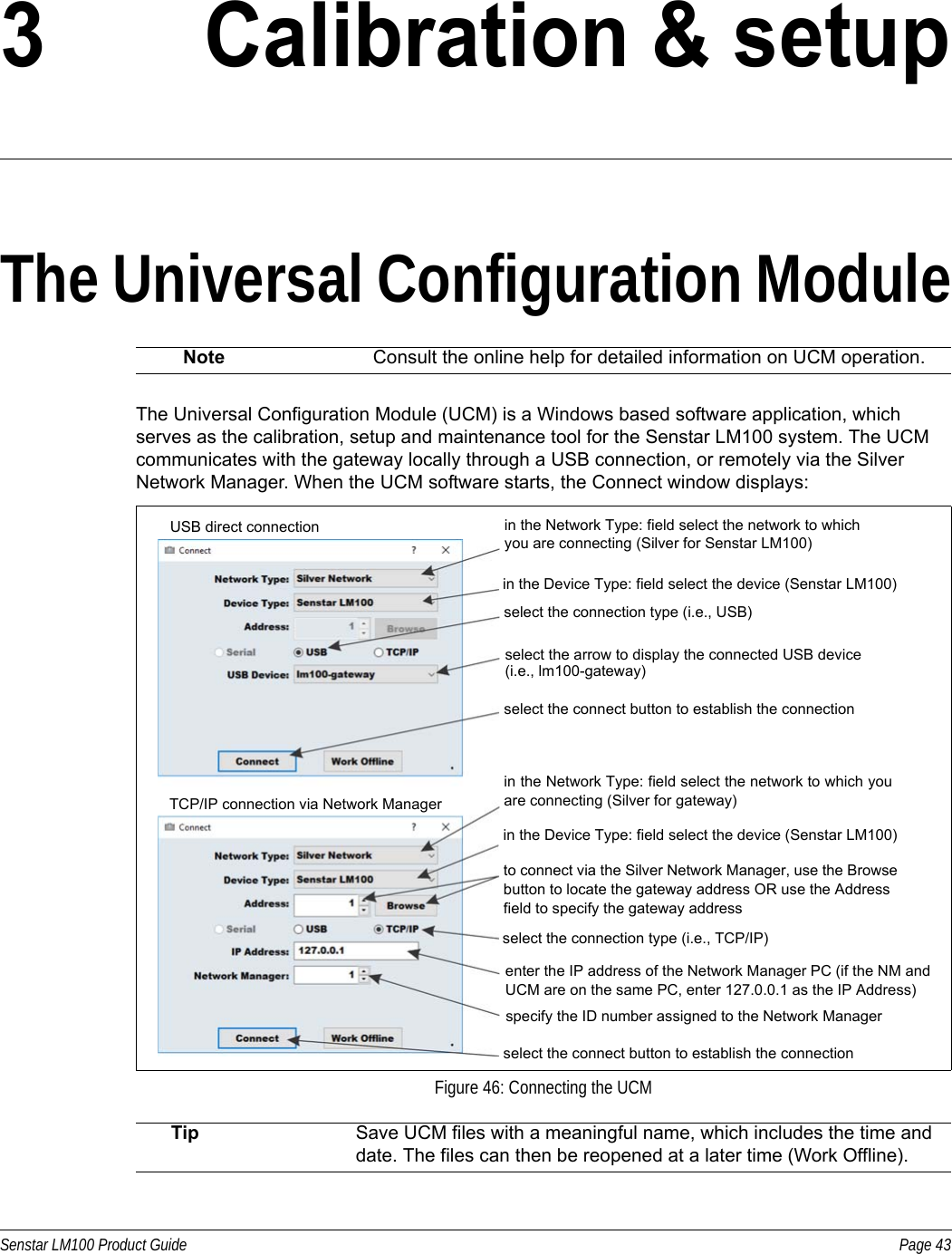 Senstar LM100 Product Guide Page 433 Calibration &amp; setupThe Universal Configuration ModuleThe Universal Configuration Module (UCM) is a Windows based software application, which serves as the calibration, setup and maintenance tool for the Senstar LM100 system. The UCM communicates with the gateway locally through a USB connection, or remotely via the Silver Network Manager. When the UCM software starts, the Connect window displays:  Note Consult the online help for detailed information on UCM operation.Figure 46: Connecting the UCMTip Save UCM files with a meaningful name, which includes the time and date. The files can then be reopened at a later time (Work Offline). USB direct connectionTCP/IP connection via Network Managerin the Network Type: field select the network to which you are connecting (Silver for Senstar LM100)in the Device Type: field select the device (Senstar LM100)select the connection type (i.e., USB)select the connect button to establish the connectionin the Network Type: field select the network to which youare connecting (Silver for gateway)to connect via the Silver Network Manager, use the Browse button to locate the gateway address OR use the Address field to specify the gateway addressselect the connection type (i.e., TCP/IP)enter the IP address of the Network Manager PC (if the NM and UCM are on the same PC, enter 127.0.0.1 as the IP Address)specify the ID number assigned to the Network Managerselect the connect button to establish the connectionin the Device Type: field select the device (Senstar LM100)select the arrow to display the connected USB device(i.e., lm100-gateway)