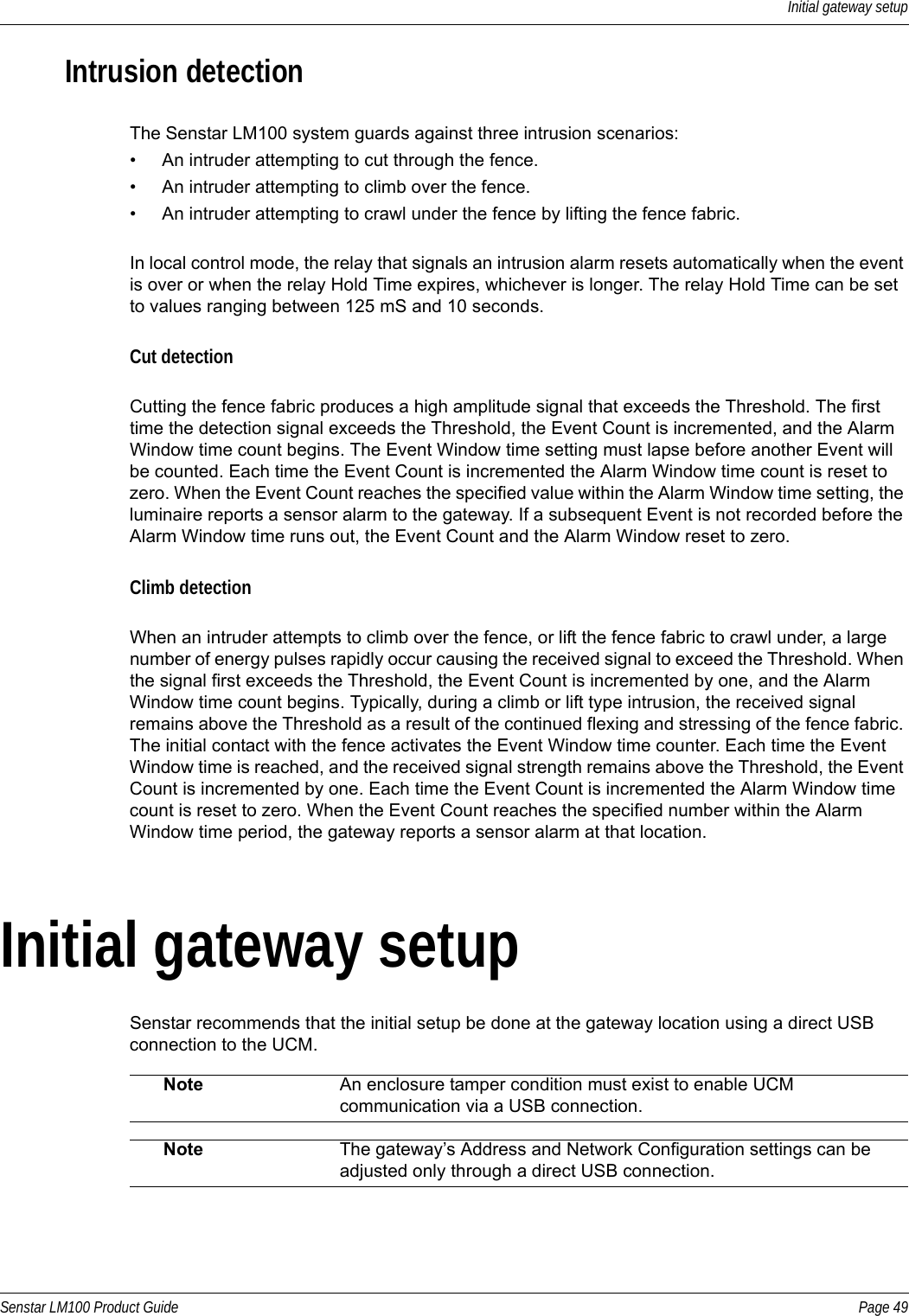 Initial gateway setupSenstar LM100 Product Guide Page 49Intrusion detectionThe Senstar LM100 system guards against three intrusion scenarios:• An intruder attempting to cut through the fence.• An intruder attempting to climb over the fence.• An intruder attempting to crawl under the fence by lifting the fence fabric.In local control mode, the relay that signals an intrusion alarm resets automatically when the event is over or when the relay Hold Time expires, whichever is longer. The relay Hold Time can be set to values ranging between 125 mS and 10 seconds.Cut detectionCutting the fence fabric produces a high amplitude signal that exceeds the Threshold. The first time the detection signal exceeds the Threshold, the Event Count is incremented, and the Alarm Window time count begins. The Event Window time setting must lapse before another Event will be counted. Each time the Event Count is incremented the Alarm Window time count is reset to zero. When the Event Count reaches the specified value within the Alarm Window time setting, the luminaire reports a sensor alarm to the gateway. If a subsequent Event is not recorded before the Alarm Window time runs out, the Event Count and the Alarm Window reset to zero.Climb detectionWhen an intruder attempts to climb over the fence, or lift the fence fabric to crawl under, a large number of energy pulses rapidly occur causing the received signal to exceed the Threshold. When the signal first exceeds the Threshold, the Event Count is incremented by one, and the Alarm Window time count begins. Typically, during a climb or lift type intrusion, the received signal remains above the Threshold as a result of the continued flexing and stressing of the fence fabric. The initial contact with the fence activates the Event Window time counter. Each time the Event Window time is reached, and the received signal strength remains above the Threshold, the Event Count is incremented by one. Each time the Event Count is incremented the Alarm Window time count is reset to zero. When the Event Count reaches the specified number within the Alarm Window time period, the gateway reports a sensor alarm at that location.Initial gateway setupSenstar recommends that the initial setup be done at the gateway location using a direct USB connection to the UCM.  Note An enclosure tamper condition must exist to enable UCM communication via a USB connection.Note The gateway’s Address and Network Configuration settings can be adjusted only through a direct USB connection.