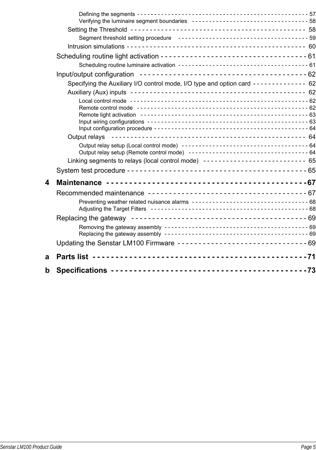 Senstar LM100 Product Guide Page 5Defining the segments  - - - - - - - - - - - - - - - - - - - - - - - - - - - - - - - - - - - - - - - - - - - - - - - - - - 57Verifying the luminaire segment boundaries   - - - - - - - - - - - - - - - - - - - - - - - - - - - - - - - - - - 58Setting the Threshold  - - - - - - - - - - - - - - - - - - - - - - - - - - - - - - - - - - - - - - - - - - - - - -  58Segment threshold setting procedure     - - - - - - - - - - - - - - - - - - - - - - - - - - - - - - - - - - - - - - 59Intrusion simulations - - - - - - - - - - - - - - - - - - - - - - - - - - - - - - - - - - - - - - - - - - - - - - -  60Scheduling routine light activation - - - - - - - - - - - - - - - - - - - - - - - - - - - - - - - - - - - 61Scheduling routine luminaire activation  - - - - - - - - - - - - - - - - - - - - - - - - - - - - - - - - - - - - - - 61Input/output configuration   - - - - - - - - - - - - - - - - - - - - - - - - - - - - - - - - - - - - - - - - 62Specifying the Auxiliary I/O control mode, I/O type and option card  - - - - - - - - - - - - - -  62Auxiliary (Aux) inputs   - - - - - - - - - - - - - - - - - - - - - - - - - - - - - - - - - - - - - - - - - - - - - -  62Local control mode   - - - - - - - - - - - - - - - - - - - - - - - - - - - - - - - - - - - - - - - - - - - - - - - - - - - - 62Remote control mode   - - - - - - - - - - - - - - - - - - - - - - - - - - - - - - - - - - - - - - - - - - - - - - - - - - 62Remote light activation   - - - - - - - - - - - - - - - - - - - - - - - - - - - - - - - - - - - - - - - - - - - - - - - - - 63Input wiring configurations  - - - - - - - - - - - - - - - - - - - - - - - - - - - - - - - - - - - - - - - - - - - - - - - 63Input configuration procedure  - - - - - - - - - - - - - - - - - - - - - - - - - - - - - - - - - - - - - - - - - - - - - 64Output relays    - - - - - - - - - - - - - - - - - - - - - - - - - - - - - - - - - - - - - - - - - - - - - - - - - - -  64Output relay setup (Local control mode)   - - - - - - - - - - - - - - - - - - - - - - - - - - - - - - - - - - - - - 64Output relay setup (Remote control mode)   - - - - - - - - - - - - - - - - - - - - - - - - - - - - - - - - - - - 64Linking segments to relays (local control mode)   - - - - - - - - - - - - - - - - - - - - - - - - - - -  65System test procedure - - - - - - - - - - - - - - - - - - - - - - - - - - - - - - - - - - - - - - - - - - - 654 Maintenance  - - - - - - - - - - - - - - - - - - - - - - - - - - - - - - - - - - - - - - - - - - - - 67Recommended maintenance  - - - - - - - - - - - - - - - - - - - - - - - - - - - - - - - - - - - - - - 67Preventing weather related nuisance alarms  - - - - - - - - - - - - - - - - - - - - - - - - - - - - - - - - - - 68Adjusting the Target Filters   - - - - - - - - - - - - - - - - - - - - - - - - - - - - - - - - - - - - - - - - - - - - - - 68Replacing the gateway   - - - - - - - - - - - - - - - - - - - - - - - - - - - - - - - - - - - - - - - - - - 69Removing the gateway assembly  - - - - - - - - - - - - - - - - - - - - - - - - - - - - - - - - - - - - - - - - - - 69Replacing the gateway assembly  - - - - - - - - - - - - - - - - - - - - - - - - - - - - - - - - - - - - - - - - - - 69Updating the Senstar LM100 Firmware  - - - - - - - - - - - - - - - - - - - - - - - - - - - - - - - 69a  Parts list  - - - - - - - - - - - - - - - - - - - - - - - - - - - - - - - - - - - - - - - - - - - - - - - 71b  Specifications  - - - - - - - - - - - - - - - - - - - - - - - - - - - - - - - - - - - - - - - - - - - 73