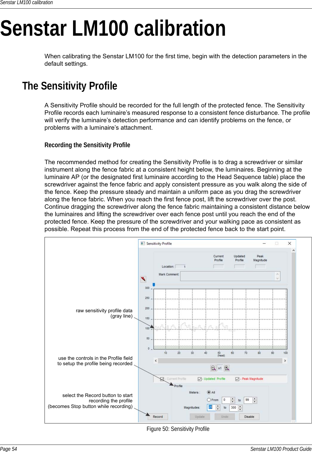 Senstar LM100 calibrationPage 54 Senstar LM100 Product GuideSenstar LM100 calibrationWhen calibrating the Senstar LM100 for the first time, begin with the detection parameters in the default settings.The Sensitivity ProfileA Sensitivity Profile should be recorded for the full length of the protected fence. The Sensitivity Profile records each luminaire’s measured response to a consistent fence disturbance. The profile will verify the luminaire’s detection performance and can identify problems on the fence, or problems with a luminaire’s attachment.Recording the Sensitivity ProfileThe recommended method for creating the Sensitivity Profile is to drag a screwdriver or similar instrument along the fence fabric at a consistent height below, the luminaires. Beginning at the luminaire AP (or the designated first luminaire according to the Head Sequence table) place the screwdriver against the fence fabric and apply consistent pressure as you walk along the side of the fence. Keep the pressure steady and maintain a uniform pace as you drag the screwdriver along the fence fabric. When you reach the first fence post, lift the screwdriver over the post. Continue dragging the screwdriver along the fence fabric maintaining a consistent distance below the luminaires and lifting the screwdriver over each fence post until you reach the end of the protected fence. Keep the pressure of the screwdriver and your walking pace as consistent as possible. Repeat this process from the end of the protected fence back to the start point.   Figure 50: Sensitivity Profileraw sensitivity profile data(gray line)use the controls in the Profile fieldselect the Record button to startrecording the profile(becomes Stop button while recording)to setup the profile being recorded