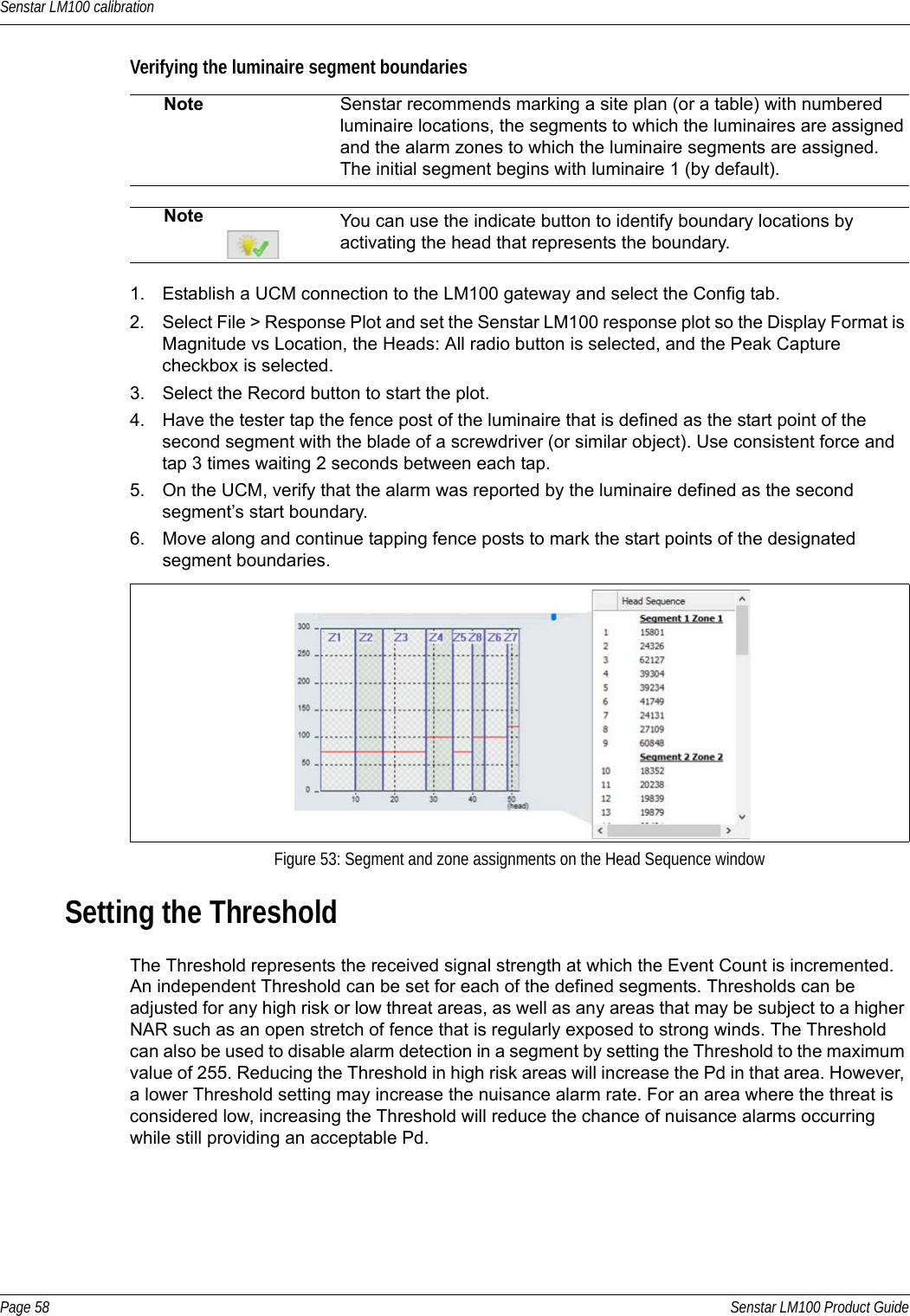 Senstar LM100 calibrationPage 58 Senstar LM100 Product GuideVerifying the luminaire segment boundaries  1. Establish a UCM connection to the LM100 gateway and select the Config tab.2. Select File &gt; Response Plot and set the Senstar LM100 response plot so the Display Format is Magnitude vs Location, the Heads: All radio button is selected, and the Peak Capture checkbox is selected. 3. Select the Record button to start the plot. 4. Have the tester tap the fence post of the luminaire that is defined as the start point of the second segment with the blade of a screwdriver (or similar object). Use consistent force and tap 3 times waiting 2 seconds between each tap.5. On the UCM, verify that the alarm was reported by the luminaire defined as the second segment’s start boundary. 6. Move along and continue tapping fence posts to mark the start points of the designated segment boundaries.Setting the ThresholdThe Threshold represents the received signal strength at which the Event Count is incremented. An independent Threshold can be set for each of the defined segments. Thresholds can be adjusted for any high risk or low threat areas, as well as any areas that may be subject to a higher NAR such as an open stretch of fence that is regularly exposed to strong winds. The Threshold can also be used to disable alarm detection in a segment by setting the Threshold to the maximum value of 255. Reducing the Threshold in high risk areas will increase the Pd in that area. However, a lower Threshold setting may increase the nuisance alarm rate. For an area where the threat is considered low, increasing the Threshold will reduce the chance of nuisance alarms occurring while still providing an acceptable Pd.Note Senstar recommends marking a site plan (or a table) with numbered luminaire locations, the segments to which the luminaires are assigned and the alarm zones to which the luminaire segments are assigned.The initial segment begins with luminaire 1 (by default).Note You can use the indicate button to identify boundary locations by activating the head that represents the boundary.Figure 53: Segment and zone assignments on the Head Sequence window