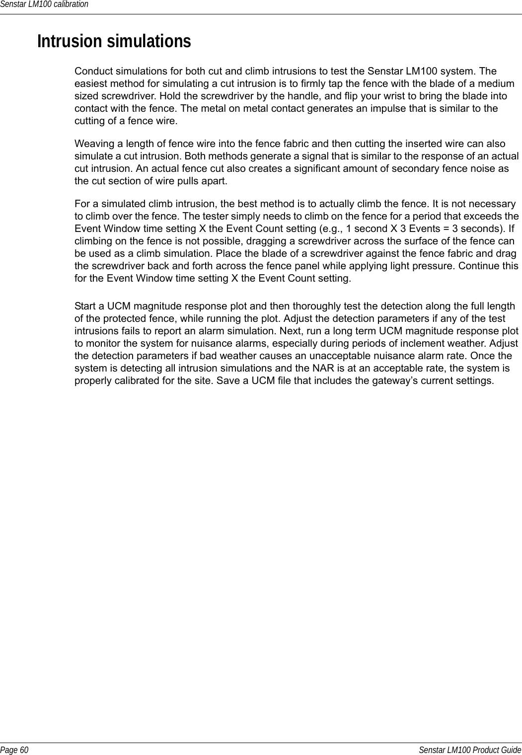 Senstar LM100 calibrationPage 60 Senstar LM100 Product GuideIntrusion simulationsConduct simulations for both cut and climb intrusions to test the Senstar LM100 system. The easiest method for simulating a cut intrusion is to firmly tap the fence with the blade of a medium sized screwdriver. Hold the screwdriver by the handle, and flip your wrist to bring the blade into contact with the fence. The metal on metal contact generates an impulse that is similar to the cutting of a fence wire. Weaving a length of fence wire into the fence fabric and then cutting the inserted wire can also simulate a cut intrusion. Both methods generate a signal that is similar to the response of an actual cut intrusion. An actual fence cut also creates a significant amount of secondary fence noise as the cut section of wire pulls apart. For a simulated climb intrusion, the best method is to actually climb the fence. It is not necessary to climb over the fence. The tester simply needs to climb on the fence for a period that exceeds the Event Window time setting X the Event Count setting (e.g., 1 second X 3 Events = 3 seconds). If climbing on the fence is not possible, dragging a screwdriver across the surface of the fence can be used as a climb simulation. Place the blade of a screwdriver against the fence fabric and drag the screwdriver back and forth across the fence panel while applying light pressure. Continue this for the Event Window time setting X the Event Count setting.Start a UCM magnitude response plot and then thoroughly test the detection along the full length of the protected fence, while running the plot. Adjust the detection parameters if any of the test intrusions fails to report an alarm simulation. Next, run a long term UCM magnitude response plot to monitor the system for nuisance alarms, especially during periods of inclement weather. Adjust the detection parameters if bad weather causes an unacceptable nuisance alarm rate. Once the system is detecting all intrusion simulations and the NAR is at an acceptable rate, the system is properly calibrated for the site. Save a UCM file that includes the gateway’s current settings.