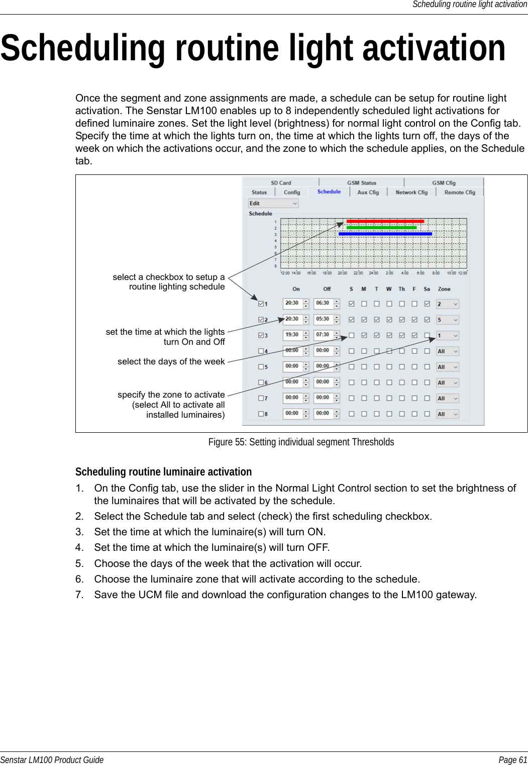 Scheduling routine light activationSenstar LM100 Product Guide Page 61Scheduling routine light activationOnce the segment and zone assignments are made, a schedule can be setup for routine light activation. The Senstar LM100 enables up to 8 independently scheduled light activations for defined luminaire zones. Set the light level (brightness) for normal light control on the Config tab. Specify the time at which the lights turn on, the time at which the lights turn off, the days of the week on which the activations occur, and the zone to which the schedule applies, on the Schedule tab. Scheduling routine luminaire activation1. On the Config tab, use the slider in the Normal Light Control section to set the brightness of the luminaires that will be activated by the schedule.2. Select the Schedule tab and select (check) the first scheduling checkbox.3. Set the time at which the luminaire(s) will turn ON.4. Set the time at which the luminaire(s) will turn OFF.5. Choose the days of the week that the activation will occur.6. Choose the luminaire zone that will activate according to the schedule.7. Save the UCM file and download the configuration changes to the LM100 gateway.Figure 55: Setting individual segment Thresholdsselect a checkbox to setup aset the time at which the lightsroutine lighting schedule turn On and Offselect the days of the weekspecify the zone to activate(select All to activate all installed luminaires)