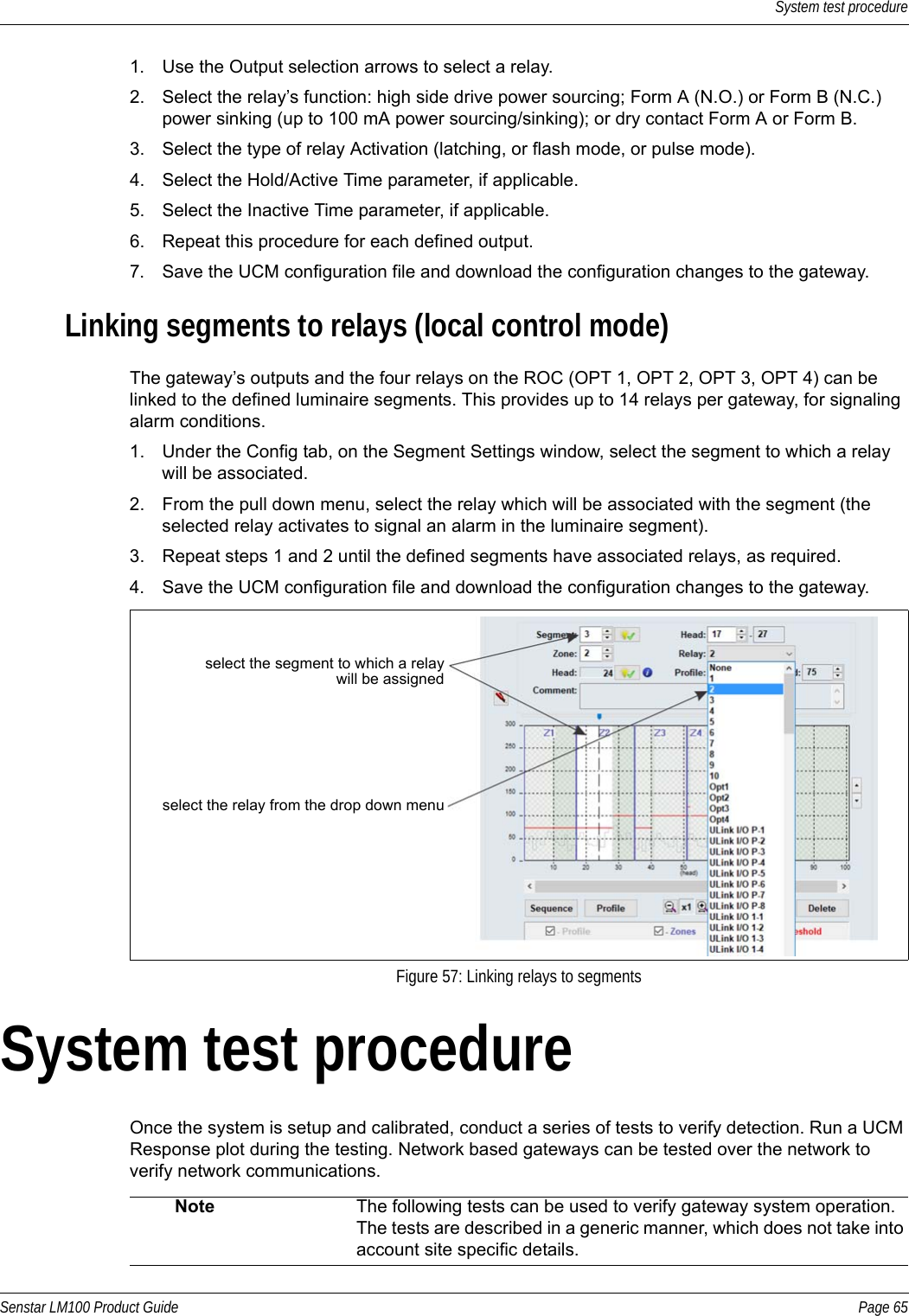 System test procedureSenstar LM100 Product Guide Page 651. Use the Output selection arrows to select a relay.2. Select the relay’s function: high side drive power sourcing; Form A (N.O.) or Form B (N.C.) power sinking (up to 100 mA power sourcing/sinking); or dry contact Form A or Form B.3. Select the type of relay Activation (latching, or flash mode, or pulse mode).4. Select the Hold/Active Time parameter, if applicable.5. Select the Inactive Time parameter, if applicable.6. Repeat this procedure for each defined output.7. Save the UCM configuration file and download the configuration changes to the gateway.Linking segments to relays (local control mode)The gateway’s outputs and the four relays on the ROC (OPT 1, OPT 2, OPT 3, OPT 4) can be linked to the defined luminaire segments. This provides up to 14 relays per gateway, for signaling alarm conditions.1. Under the Config tab, on the Segment Settings window, select the segment to which a relay will be associated.2. From the pull down menu, select the relay which will be associated with the segment (the selected relay activates to signal an alarm in the luminaire segment).3. Repeat steps 1 and 2 until the defined segments have associated relays, as required.4. Save the UCM configuration file and download the configuration changes to the gateway.System test procedureOnce the system is setup and calibrated, conduct a series of tests to verify detection. Run a UCM Response plot during the testing. Network based gateways can be tested over the network to verify network communications.Figure 57: Linking relays to segmentsNote The following tests can be used to verify gateway system operation. The tests are described in a generic manner, which does not take into account site specific details.select the segment to which a relaywill be assignedselect the relay from the drop down menu