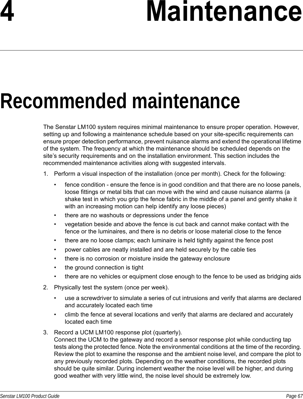 Senstar LM100 Product Guide Page 674 MaintenanceRecommended maintenanceThe Senstar LM100 system requires minimal maintenance to ensure proper operation. However, setting up and following a maintenance schedule based on your site-specific requirements can ensure proper detection performance, prevent nuisance alarms and extend the operational lifetime of the system. The frequency at which the maintenance should be scheduled depends on the site’s security requirements and on the installation environment. This section includes the recommended maintenance activities along with suggested intervals.1. Perform a visual inspection of the installation (once per month). Check for the following: • fence condition - ensure the fence is in good condition and that there are no loose panels, loose fittings or metal bits that can move with the wind and cause nuisance alarms (a shake test in which you grip the fence fabric in the middle of a panel and gently shake it with an increasing motion can help identify any loose pieces) • there are no washouts or depressions under the fence• vegetation beside and above the fence is cut back and cannot make contact with the fence or the luminaires, and there is no debris or loose material close to the fence• there are no loose clamps; each luminaire is held tightly against the fence post• power cables are neatly installed and are held securely by the cable ties• there is no corrosion or moisture inside the gateway enclosure• the ground connection is tight• there are no vehicles or equipment close enough to the fence to be used as bridging aids2. Physically test the system (once per week).• use a screwdriver to simulate a series of cut intrusions and verify that alarms are declared and accurately located each time• climb the fence at several locations and verify that alarms are declared and accurately located each time3. Record a UCM LM100 response plot (quarterly).Connect the UCM to the gateway and record a sensor response plot while conducting tap tests along the protected fence. Note the environmental conditions at the time of the recording. Review the plot to examine the response and the ambient noise level, and compare the plot to any previously recorded plots. Depending on the weather conditions, the recorded plots should be quite similar. During inclement weather the noise level will be higher, and during good weather with very little wind, the noise level should be extremely low. 