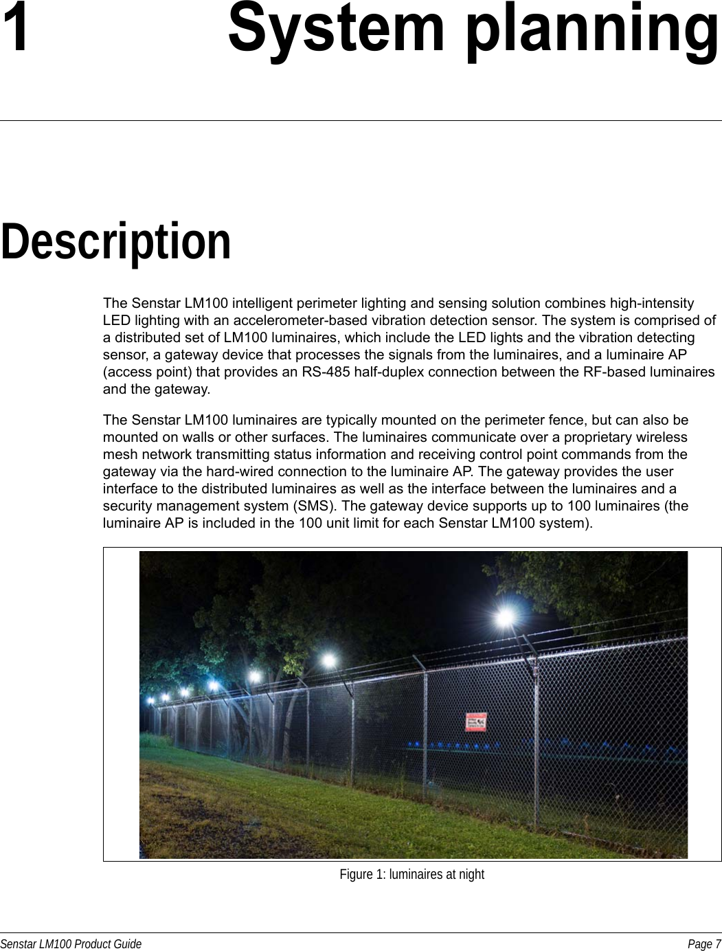 Senstar LM100 Product Guide Page 71 System planningDescriptionThe Senstar LM100 intelligent perimeter lighting and sensing solution combines high-intensity LED lighting with an accelerometer-based vibration detection sensor. The system is comprised of a distributed set of LM100 luminaires, which include the LED lights and the vibration detecting sensor, a gateway device that processes the signals from the luminaires, and a luminaire AP (access point) that provides an RS-485 half-duplex connection between the RF-based luminaires and the gateway. The Senstar LM100 luminaires are typically mounted on the perimeter fence, but can also be mounted on walls or other surfaces. The luminaires communicate over a proprietary wireless mesh network transmitting status information and receiving control point commands from the gateway via the hard-wired connection to the luminaire AP. The gateway provides the user interface to the distributed luminaires as well as the interface between the luminaires and a security management system (SMS). The gateway device supports up to 100 luminaires (the luminaire AP is included in the 100 unit limit for each Senstar LM100 system). Figure 1: luminaires at night
