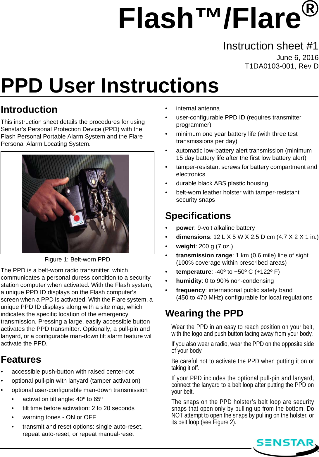 IntroductionThis instruction sheet details the procedures for using Senstar’s Personal Protection Device (PPD) with the Flash Personal Portable Alarm System and the Flare Personal Alarm Locating System.The PPD is a belt-worn radio transmitter, which communicates a personal duress condition to a security station computer when activated. With the Flash system, a unique PPD ID displays on the Flash computer’s screen when a PPD is activated. With the Flare system, a unique PPD ID displays along with a site map, which indicates the specific location of the emergency transmission. Pressing a large, easily accessible button activates the PPD transmitter. Optionally, a pull-pin and lanyard, or a configurable man-down tilt alarm feature will activate the PPD.Features•accessible push-button with raised center-dot •optional pull-pin with lanyard (tamper activation)•optional user-configurable man-down transmission•activation tilt angle: 40º to 65º•tilt time before activation: 2 to 20 seconds•warning tones - ON or OFF•transmit and reset options: single auto-reset, repeat auto-reset, or repeat manual-reset•internal antenna•user-configurable PPD ID (requires transmitter programmer)•minimum one year battery life (with three test transmissions per day)•automatic low-battery alert transmission (minimum 15 day battery life after the first low battery alert)•tamper-resistant screws for battery compartment and electronics•durable black ABS plastic housing•belt-worn leather holster with tamper-resistant security snapsSpecifications•power: 9-volt alkaline battery•dimensions: 12 L X 5 W X 2.5 D cm (4.7 X 2 X 1 in.)•weight: 200 g (7 oz.)•transmission range: 1 km (0.6 mile) line of sight (100% coverage within prescribed areas)•temperature: -40º to +50º C (+122º F)•humidity: 0 to 90% non-condensing•frequency: international public safety band (450 to 470 MHz) configurable for local regulationsWearing the PPDWear the PPD in an easy to reach position on your belt,with the logo and push button facing away from your body.If you also wear a radio, wear the PPD on the opposite sideof your body.Be careful not to activate the PPD when putting it on ortaking it off.If your PPD includes the optional pull-pin and lanyard,connect the lanyard to a belt loop after putting the PPD onyour belt.The snaps on the PPD holster’s belt loop are securitysnaps that open only by pulling up from the bottom. DoNOT attempt to open the snaps by pulling on the holster, orits belt loop (see Figure 2).Figure 1: Belt-worn PPDFlash™/Flare®Instruction sheet #1June 6, 2016 T1DA0103-001, Rev DPPD User Instructions