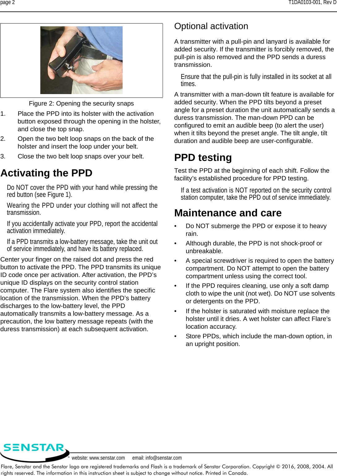 page 2 T1DA0103-001, Rev DFlare, Senstar and the Senstar logo are registered trademarks and Flash is a trademark of Senstar Corporation. Copyright © 2016, 2008, 2004. All rights reserved. The information in this instruction sheet is subject to change without notice. Printed in Canada.website: www.senstar.com      email: info@senstar.com1. Place the PPD into its holster with the activation button exposed through the opening in the holster, and close the top snap. 2. Open the two belt loop snaps on the back of the holster and insert the loop under your belt.3. Close the two belt loop snaps over your belt.Activating the PPDDo NOT cover the PPD with your hand while pressing thered button (see Figure 1).Wearing the PPD under your clothing will not affect thetransmission.If you accidentally activate your PPD, report the accidentalactivation immediately.If a PPD transmits a low-battery message, take the unit outof service immediately, and have its battery replaced.Center your finger on the raised dot and press the red button to activate the PPD. The PPD transmits its unique ID code once per activation. After activation, the PPD’s unique ID displays on the security control station computer. The Flare system also identifies the specific location of the transmission. When the PPD’s battery discharges to the low-battery level, the PPD automatically transmits a low-battery message. As a precaution, the low battery message repeats (with the duress transmission) at each subsequent activation.Optional activationA transmitter with a pull-pin and lanyard is available for added security. If the transmitter is forcibly removed, the pull-pin is also removed and the PPD sends a duress transmission.Ensure that the pull-pin is fully installed in its socket at alltimes.A transmitter with a man-down tilt feature is available for added security. When the PPD tilts beyond a preset angle for a preset duration the unit automatically sends a duress transmission. The man-down PPD can be configured to emit an audible beep (to alert the user) when it tilts beyond the preset angle. The tilt angle, tilt duration and audible beep are user-configurable.PPD testingTest the PPD at the beginning of each shift. Follow the facility’s established procedure for PPD testing.If a test activation is NOT reported on the security controlstation computer, take the PPD out of service immediately.Maintenance and care•Do NOT submerge the PPD or expose it to heavy rain.•Although durable, the PPD is not shock-proof or unbreakable.•A special screwdriver is required to open the battery compartment. Do NOT attempt to open the battery compartment unless using the correct tool.•If the PPD requires cleaning, use only a soft damp cloth to wipe the unit (not wet). Do NOT use solvents or detergents on the PPD.•If the holster is saturated with moisture replace the holster until it dries. A wet holster can affect Flare’s location accuracy.•Store PPDs, which include the man-down option, in an upright position.Figure 2: Opening the security snaps