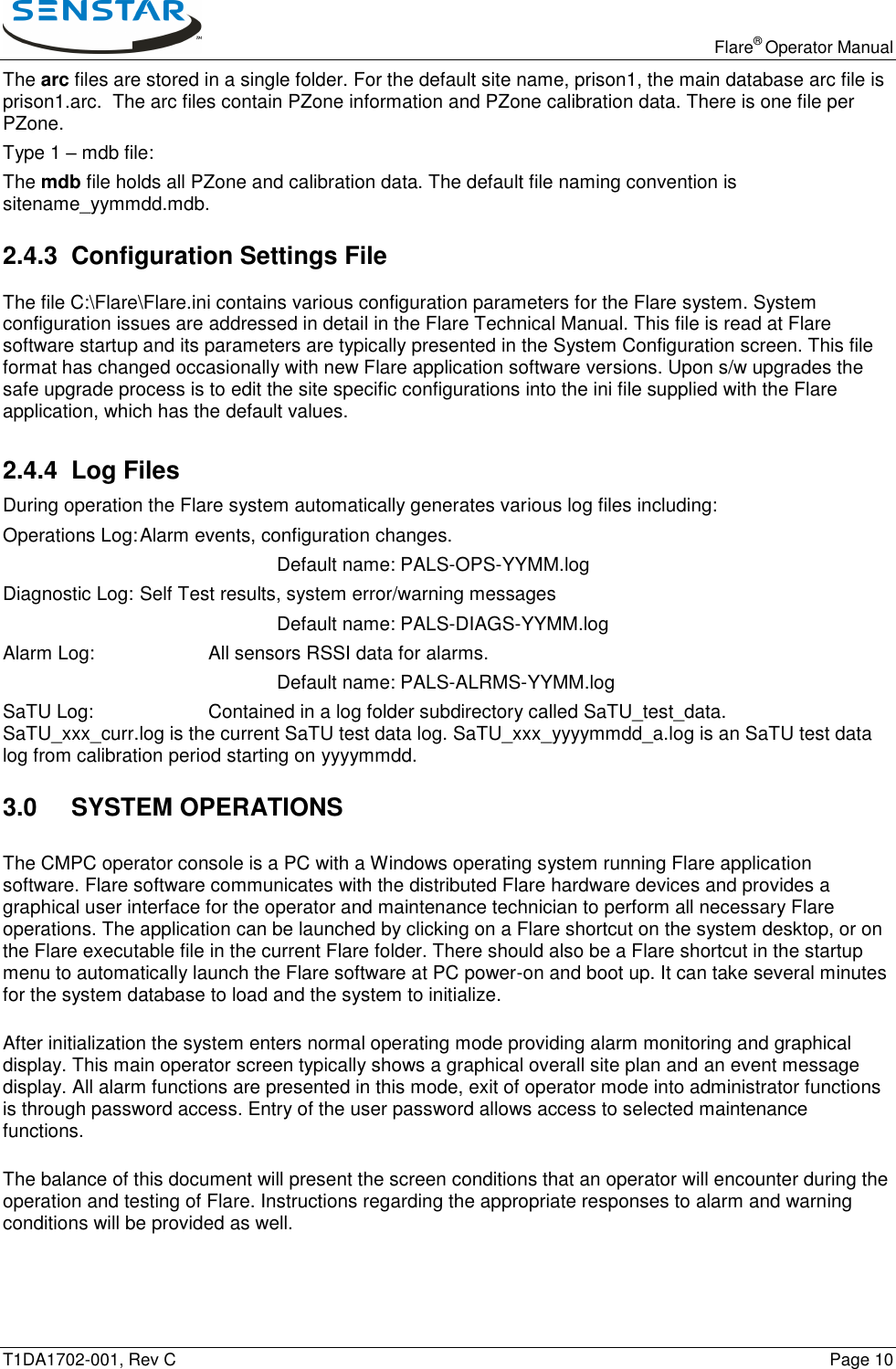   Flare® Operator Manual T1DA1702-001, Rev C    Page 10 The arc files are stored in a single folder. For the default site name, prison1, the main database arc file is prison1.arc.  The arc files contain PZone information and PZone calibration data. There is one file per PZone. Type 1 – mdb file: The mdb file holds all PZone and calibration data. The default file naming convention is sitename_yymmdd.mdb. 2.4.3 Configuration Settings File The file C:\Flare\Flare.ini contains various configuration parameters for the Flare system. System configuration issues are addressed in detail in the Flare Technical Manual. This file is read at Flare software startup and its parameters are typically presented in the System Configuration screen. This file format has changed occasionally with new Flare application software versions. Upon s/w upgrades the safe upgrade process is to edit the site specific configurations into the ini file supplied with the Flare application, which has the default values. 2.4.4 Log Files During operation the Flare system automatically generates various log files including: Operations Log: Alarm events, configuration changes.         Default name: PALS-OPS-YYMM.log Diagnostic Log: Self Test results, system error/warning messages         Default name: PALS-DIAGS-YYMM.log Alarm Log:    All sensors RSSI data for alarms.         Default name: PALS-ALRMS-YYMM.log SaTU Log:    Contained in a log folder subdirectory called SaTU_test_data. SaTU_xxx_curr.log is the current SaTU test data log. SaTU_xxx_yyyymmdd_a.log is an SaTU test data log from calibration period starting on yyyymmdd.  3.0  SYSTEM OPERATIONS The CMPC operator console is a PC with a Windows operating system running Flare application software. Flare software communicates with the distributed Flare hardware devices and provides a graphical user interface for the operator and maintenance technician to perform all necessary Flare operations. The application can be launched by clicking on a Flare shortcut on the system desktop, or on the Flare executable file in the current Flare folder. There should also be a Flare shortcut in the startup menu to automatically launch the Flare software at PC power-on and boot up. It can take several minutes for the system database to load and the system to initialize. After initialization the system enters normal operating mode providing alarm monitoring and graphical display. This main operator screen typically shows a graphical overall site plan and an event message display. All alarm functions are presented in this mode, exit of operator mode into administrator functions is through password access. Entry of the user password allows access to selected maintenance functions. The balance of this document will present the screen conditions that an operator will encounter during the operation and testing of Flare. Instructions regarding the appropriate responses to alarm and warning conditions will be provided as well. 