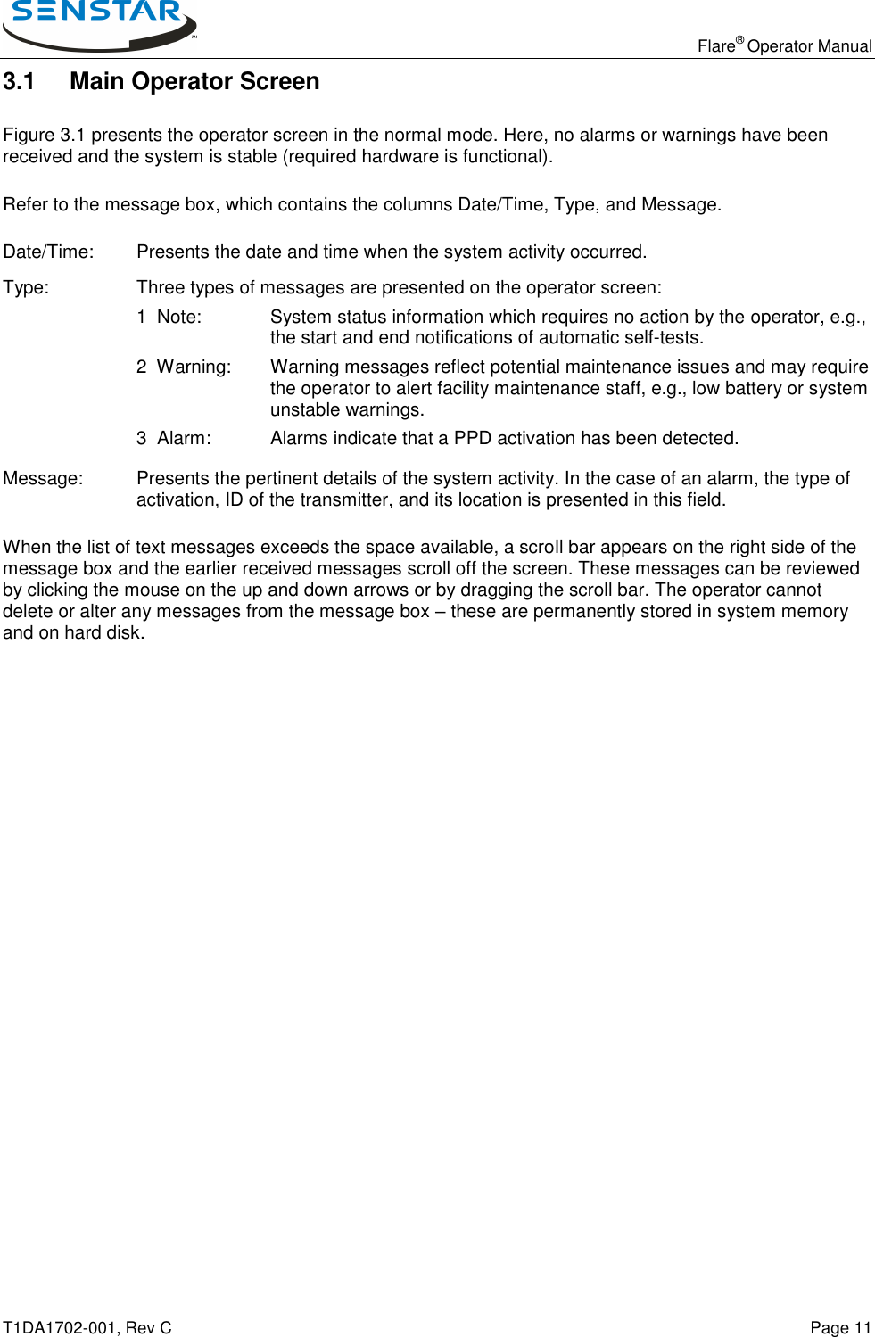   Flare® Operator Manual T1DA1702-001, Rev C    Page 11 3.1  Main Operator Screen Figure 3.1 presents the operator screen in the normal mode. Here, no alarms or warnings have been received and the system is stable (required hardware is functional). Refer to the message box, which contains the columns Date/Time, Type, and Message. Date/Time:   Presents the date and time when the system activity occurred. Type:    Three types of messages are presented on the operator screen: 1  Note:  System status information which requires no action by the operator, e.g., the start and end notifications of automatic self-tests. 2  Warning:  Warning messages reflect potential maintenance issues and may require the operator to alert facility maintenance staff, e.g., low battery or system unstable warnings. 3  Alarm:  Alarms indicate that a PPD activation has been detected. Message:  Presents the pertinent details of the system activity. In the case of an alarm, the type of activation, ID of the transmitter, and its location is presented in this field. When the list of text messages exceeds the space available, a scroll bar appears on the right side of the message box and the earlier received messages scroll off the screen. These messages can be reviewed by clicking the mouse on the up and down arrows or by dragging the scroll bar. The operator cannot delete or alter any messages from the message box – these are permanently stored in system memory and on hard disk. 